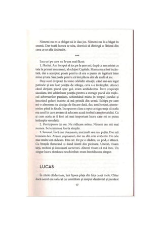 Nimeni nu m-a obligat să le dau jos. Nimeni nu le-a băgat în
seamă. Dar toată lumea se uita, dornică să distingă o fărâmă din
ceea ce se afla dedesubt.
***
Lucruri pe care nu le-am mai făcut:
1. Hochei. Am început să joc pe la şase ani, după ce am asistat cu
tata la primul meu meci, al echipei Capitals. Mama nu a fost încân­
tată, dar a acceptat, poate pentru că era o punte de legătură între
mine şi tata. Sau poate pentru că îmi plăcea atât de mult să joc.
Deşi sunt dreptaci în toate celelalte situaţii, când mi-am legat
patinele şi am luat poziţia de stânga, ceva s-a întâmplat. Atunci
când dirijam pucul spre gol, eram ambidextru. între respiraţii
sacadate, îmi schimbam poziţia pentru a extrage pucul din mijlo­
cul adversarilor panicaţi, schimbând mâna în timpul jocului şi
înscriind goluri înainte să mă prindă din urmă. Echipa pe care
mi-o alesesem nu câştiga de fiecare dată, dar, anul trecut, ajunse­
serăm până în finale. începusem clasa a opta cu siguranţa că acela
era anul în care aveam să aducem acasă trofeul campionatului. Ca
şi cum acela ar fi fost cel mai important lucru care mi se putea
întâmpla vreodată.
2. Participarea la ore. Nu ridicam mâna. Nimeni nu mă mai
numea. Se terminase foarte simplu.
3. Somnul. încă mai dormeam, mai mult sau mai puţin. Dar mă
trezeam des. Aveam coşmaruri, dar nu din cele evidente. De cele
mai multe ori cădeam. Din cer. De pe o clădire, un pod, o stâncă.
Cu braţele fluturând şi dând inutil din picioare. Uneori, visam
urşi, rechini şi dinozauri carnivori. Alteori visam că mă înec. Un
singur lucru rămânea neschimbat: eram întotdeauna singur.
LUCAS
în zilele călduroase, îmi lipsea plaja din faţa casei mele. Chiar
dacă aerul era saturat cu umiditate şi nisipul denivelat şi presărat
17
 