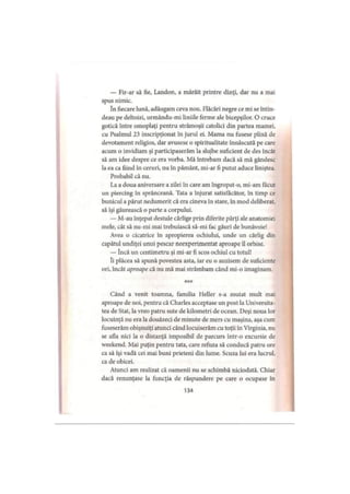 — Fir-ar să fie, Landon, a mârâit printre dinţi, dar nu a mai
spus nimic.
în fiecare lună, adăugam ceva nou. Flăcări negre ce mi se întin­
deau pe deltoizi, urmându-mi liniile ferme ale bicepşilor. 0 cruce
gotică între omoplaţi pentru strămoşii catolici din partea mamei,
cu Psalmul 23 inscripţionat în jurul ei. Mama nu fusese plină de
devotament religios, dar avusese o spiritualitate înnăscută pe care
acum o invidiam şi participaserăm la slujbe suficient de des încât
să am idee despre ce era vorba. Mă întrebam dacă să mă gândesc
la ea ca fiind în ceruri, nu în pământ, mi-ar fi putut aduce liniştea.
Probabil că nu.
La a doua aniversare a zilei în care am îngropat-o, mi-am făcut
un piercing în sprânceană. Tata a înjurat satisfăcător, în timp ce
bunicul a părut nedumerit că era cineva în stare, în mod deliberat,
să îşi găurească o parte a corpului.
— M-au înţepat destule cârlige prin diferite părţi ale anatomiei
mele, cât să nu-mi mai trebuiască să-mi fac găuri de bunăvoie!
Avea o cicatrice în apropierea ochiului, unde un cârlig din
capătul undiţei unui pescar neexperimentat aproape il orbise.
— încă un centimetru şi mi-ar fi scos ochiul cu totul!
îi plăcea să spună povestea asta, iar eu o auzisem de suficiente
ori, încât aproape că nu mă mai strâmbam când mi-o imaginam.
Când a venit toamna, familia Heller s-a mutat mult mai
aproape de noi, pentru că Charles acceptase un post la Universita­
tea de Stat, la vreo patru sute de kilometri de ocean. Deşi noua lor
locuinţă nu era la douăzeci de minute de mers cu maşina, aşa cum
fuseserăm obişnuiţi atunci când locuiserăm cu toţii în Virginia, nu
se afla nici la o distanţă imposibil de parcurs într-o excursie de
weekend. Mai puţin pentru tata, care refuza să conducă patru ore
ca să îşi vadă cei mai buni prieteni din lume. Scuza lui era lucrul,
ca de obicei.
Atunci am realizat că oamenii nu se schimbă niciodată. Chiar
dacă renunţase la funcţia de răspundere pe care o ocupase în
134
 