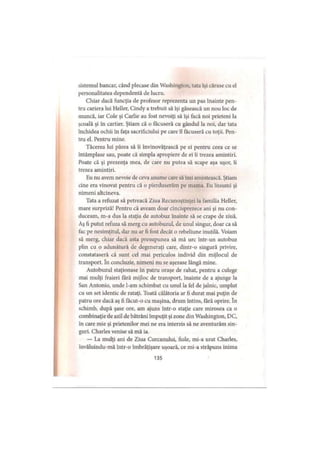 sistemul bancar, când plecase din Washington, tata îşi cărase cu el
personalitatea dependentă de lucru.
Chiar dacă funcţia de profesor reprezenta un pas înainte pen­
tru cariera lui Heller, Cindy a trebuit să îşi găsească un nou loc de
muncă, iar Cole şi Carlie au fost nevoiţi să îşi facă noi prieteni la
şcoală şi în cartier. Ştiam că o făcuseră cu gândul la noi, dar tata
închidea ochii în faţa sacrificiului pe care îl făcuseră cu toţii. Pen­
tru el. Pentru mine.
Tăcerea lui părea să îi învinovăţească pe ei pentru ceea ce se
întâmplase sau, poate că simpla apropiere de ei îi trezea amintiri.
Poate că şi prezenţa mea, de care nu putea să scape aşa uşor, îi
trezea amintiri.
Eu nu avem nevoie de ceva anume care să îmi amintească. Ştiam
cine era vinovat pentru că o pierduserăm pe mama. Eu însumi şi
nimeni altcineva.
Tata a refuzat să petreacă Ziua Recunoştinţei la familia Heller,
mare surpriză! Pentru că aveam doar cincisprezece ani şi nu con­
duceam, m-a dus la staţia de autobuz înainte să se crape de ziuă.
Aş fi putut refuza să merg cu autobuzul, de unul singur, doar ca să
fac pe nesimţitul, dar nu ar fi fost decât o rebeliune inutilă. Voiam
să merg, chiar dacă asta presupunea să mă urc într-un autobuz
plin cu o adunătură de degeneraţi care, dintr-o singură privire,
constataseră că sunt cei mai periculos individ din mijlocul de
transport. în concluzie, nimeni nu se aşezase lângă mine.
Autobuzul staţionase în patru oraşe de rahat, pentru a culege
mai mulţi fraieri fără mijloc de transport, înainte de a ajunge la
San Antonio, unde l-am schimbat cu unul la fel de jalnic, umplut
cu un set identic de rataţi. Toată călătoria ar fi durat mai puţin de
patru ore dacă aş fi făcut-o cu maşina, drum întins, fără oprire. în
schimb, după şase ore, am ajuns intr-o staţie care mirosea ca o
combinaţie de azil de bătrâni împuţit şi zone din Washington, DC,
în care mie şi prietenilor mei ne era interzis să ne aventurăm sin­
guri. Charles venise să mă ia.
— La mulţi ani de Ziua Curcanului, fiule, mi-a urat Charles,
invăluindu-mă într-o îmbrăţişare uşoară, ce mi-a străpuns inima
135
 