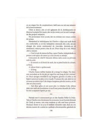 cu un singur fior de conştientizare: tatăl meu nu mă mai atinsese
de la înmormântare.
Chiar şi atunci, ştiu că mă agăţasem de el, dezlănţuindu-mi
durerea la pieptul lui masiv, dar nu ţin minte ca el să mă fi mângâ­
iat din proprie iniţiativă.
Nu pronunţase nicio acuză, dar nu existase nici vreun cuvânt
de iertare.
Rămânând în îmbrăţişarea lui Charles o clipă mai mult decât
era confortabil, ca să imi îndepărtez umezeala din ochi, mi-am
alungat din minte sentimentul de vinovăţie, dorindu-mi să
amuţească, măcar pentru ziua de azi. Doar timp de o oră. Măcar
câteva minute.
— Cred că eşti de statura lui Ray, a spus Charles, îndepărtându-se
pentru a mă apuca de umeri şi a mă cerceta cu atenţie.
Crescusem de când il văzusem ultima oară; acum ne priveam
ochi în ochi.
— Şi semeni cu el destul de mult, dar ai părul închis la culoare,
ca Rose.
A ridicat dintr-o sprânceană.
— Şi lung.
Charles fusese militar înainte de a merge la colegiu. Nu văzu­
sem niciodată un fir de păr pe capul lui mai lung de doi centime­
tri. Dacă ajungea vreodată la aşa lungime, glumea că arăta ca un
hipiot nenorocit şi pleca să se tundă. îl amuza din cale afară să ne
şicaneze pe mine şi pe Cole despre lungimea părului nostru, ori de
câte ori avea ocazia.
— Eşti doar gelos că noi avem păr, i-o trântise Cole, ultima
dată cânt tatăl său bombănise că nu îl mai putea deosebi de Carlie.
Eu îmi scuipasem laptele pe nas.
Părinţii mei îi cunoscuseră pe cei din familia Heller la Duke.
Tata şi Charles erau doctoranzi în economie, la ani lumină distanţă
de Cindy şi mama, care erau studente şi cele mai bune prietene.
Niciunul dintre ei nu şi-ar fi întâlnit viitoarele soţii, dacă nu era
decizia mamei de a asista la o şedinţă a doctoranzilor, găzduită de
136
 