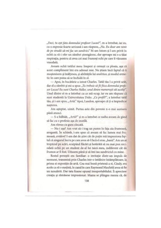 „Deci, tu eştifata domnului profesor Lucas?”, m-a întrebat, iar eu,
cu o expresie foarte serioasă i-am răspuns, „Nu. Eu doar am venit
de pe stradă să-mi fac un sandvici.”M-am întors şi l-am privit în
ochii ca să-i ofer un zâmbet ştrengăresc, dar aproape mi s-a tăiat
respiraţia, pentru că avea cei mai frumoşi ochi pe care îi văzusem
vreodată.
Aveam ochii tatălui meu: limpezi şi cenuşii ca ploaia, aşa că
acest compliment îmi era adresat mie. Nu ştiam încă faptul că îi
moştenisem şi înălţimea, şi abilităţile lui analitice, şi modul erme­
tic în care putea să se închidă în el.
— Apoi, în bucătărie a intrat Charles. Tatăl tău l-a privit urât,
dar el a zâmbit şi mi-a spus: „Tu trebuie săfiifiica domnului profe­
sor Lucas! Eu sunt Charles Heller, unul dintre numeroşii săi acoliţi”.
Unul dintre ei m-a întrebat cu ce mă ocup, iar eu am răspuns că
sunt studentă la Universitatea Duke. „Ce profil?", a întrebat tatăl
tău, şi i-am spus, „Artă." Apoi, I.andon, aproape că ţi-a împiedicat
naşterea.
Am aşteptat, uimit. Partea asta din poveste n-o mai auzisem
până atunci.
— S-a bâlbâit, „Artă?" şi m-a întrebat ce naiba aveam de gând
să fac cu o profesie aşa de inutilă.
Am rămas cu gura căscată.
— Nu-i aşa? Am vrut să-i trag un pumn în faţa aia frumoasă,
arogantă. în schimb, i-am spus că aveam să fac lumea mai fru­
moasă, evident! I-am dat de ştire cât de puţin mă impresiona fap­
tul că singurul lucru pe care avea să-l facă el erau „banii”. Am urcat
tropăind pe scări, scuipând flăcări şi hotărâtă să nu mai pun nici­
odată ochii pe un student de-al lui taică-meu, indiferent cât de
frumos ar fi fost. Uitasem până şi să îmi iau sandviciul cu mine.
Restul poveştii era familiar: o invitaţie dintr-un impuls de
moment, transmisă prin Charles într-o întâlnire întâmplătoare, la
prima ei expoziţie de artă. Cea mai bună prietenă a ei, Cindy, era
acolo ca să o susţină, în cazul în care Raymond Maxfield avea să fie
un nesuferit. Dar tata fusese opusul insuportabilului. îi apreciase
creaţia şi rămăsese impresionat. Mama se plângea mereu că, de
138
 