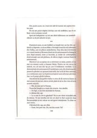 Dar, poate acum, nu-i mai este atât de teamă, îmi şoptea min
tea mea.
Nu mi-am putut stăpâni dorinţa care mă străbătea, aşa că am
lăsat-o sâ-şi urmeze cursul.
Apoi am îndepărtat-o şi mi-am oferit eliberarea cea nesatisfâ
cătoare ca să pot adormi un pic.
Duminică seara, m-am întâlnit cu Joseph într-un bar din car­
tierul cu depozite, ca să ascultăm o formaţie nouă de rock alternativ
din Dallas, care ne plăcea amândurora. Deşi abia dacă dormisem
cu o seară înainte şi făcusem două ore de antrenament la dojang in
acea după-amiază, eram şi încordat, şi ciudat de contemplativ,
două senzaţii care mă părăsesc, de obicei, după o sesiune bună de
antrenament.
Maestrul Leu acceptase să se antreneze cu mine, pentru că nu
mai era nimeni acolo, şi luasem bătaie. Pentru un om micuţ de
statură, era cel mai dur tip pe care îl întâlnisem vreodată. La o
demonstraţie de antrenament îl urmărisem cum, din două mişcări,
pusese la pământ un oponent mai solid, dar la fel de bine antrenat,
cu o strânsoare care i-ar fi provocat leşinul unui adversar adevărat.
Sau i-ar fi putut zdrobi traheea.
Atacatorul lui Jacqueline habar n-avea cât de norocos fusese că
mai aveam de parcurs câteva nivele până să mi se dea voie să învăţ
această mişcare.
— Băi, nu mai eşti în Kansas.
Vocea lui Joseph m-a trezit din reverie. Am zâmbit.
— De fapt, n-am fost niciodată în Kansas.
A clătinat din cap.
— La ce sau la cine te gândeşti? Nu te-am văzut niciodată atât
de distras. Te-am întrebat de trei ori dacă te duci acasă de Ziua
Recunoştinţei şi nici măcar nu mă ignori intenţionat. Tu chiar nu
auzi nimic.
Clătinând din cap, am oftat.
— Frate, îmi pare rău. Da, mă duc acasă. Tu?
140
 