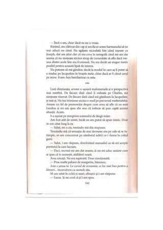 — încă o am, chiar dacă eu nu o vreau.
Râzând, am clătinat din cap şi am făcut semn barmanului să ne
mai aducă un rând. Nu agăţam niciodată fete când ieşeam cu
Joseph, dar am ştiut clar că era ceva în neregulă când mi-am dat
seama că nu simţeam niciun strop de curiozitate să aflu dacă vre­
una dintre acele fete era frumoasă. Nu era decât un singur motiv
posibil pentru această lipsă de interes.
Nu puteam să mă gândesc decât la modul în care aş fi putut să
o readuc pe Jacqueline în braţele mele, chiar dacă ar fi căzut cerul
pe mine. Eram deja familiarizat cu asta.
***
Luni dimineaţa, aveam o uşoară mahmureală şi o perspectivă
mai sumbră. De fiecare dată când îl vedeam pe Charles, mă
simţeam vinovat. De fiecare dată când mă gândeam la Jacqueline,
şi mai şi. Nu îmi trimisese niciun e-mail pe parcursul weekendului.
Aveam un fel de premoniţie despre cum avea să afle că eu sunt
Landon şi mi-am spus din nou că trebuie să pun capăt acestei
situaţii. Acum.
S-a aşezat pe marginea scaunului de lângă mine.
Am fost atât de uimit, încât nu am putut să spun nimic. Doar
m-am uitat lung la ea.
— Salut, mi-a zis, trezindu-mă din stupoare.
Temându-mă că senzaţia de mai devreme era pe cale să se în­
tâmple, m-am concentrat pe zâmbetul subtil ce-i dansa în colţul
gurii.
— Salut, i-am răspuns, deschizând manualul ca să-mi acopăr
portretul la care lucram.
— Deci, tocmai mi-am dat seama că nu-mi aduc aminte cum
ai spus că te numeşti, alaltăieri seară.
Avea emoţii. Nu era supărată. Doar emoţionată.
— Prea multe pahare de mărgărită, bănuiesc.
Asta e şansa ta. La cursul de economie, ce loc mai bun pentru a
lămuri... încurcătura cu numele tău.
M-am uitat în ochii ei mari, albaştri şi i-am răspuns:
— Lucas. Şi nu cred că ţi l-am spus.
142
 