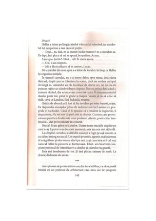 Drace!
Heller a intrat pe lângă catedră trântind şi înjurând, iar zâmbe­
tul lui Jacqueline a mai crescut puţin.
— Deci... tu, ăăă, m-ai numit Jackie înainte? m-a întrebat ea.
De fapt, îmi place să mi se spună jacqueline. Acum.
I-am spus Jackie? Când... Ah! In seara aceea.
— OK, i-am răspuns.
— Mi-a făcut plăcere să te cunosc, Lucas.
Mi-a zâmbit din nou, apoi s-a întors la locul ei, în timp ce Heller
îşi organiza notiţele.
în timpul cursului, nu s-a întors deloc spre mine, deşi părea
distrasă, după cum se frământa in scaun, dacă nu vorbea cu tipul
de lângă ea. Amândoi au râs încetişor de câteva ori, iar eu nu-mi
puteam reţine un zâmbet drept răspuns. Nu era prima dată când o
auzeam râzând, dar acum eram conectat cu ea. îi simţeam sunetul
râsului peste tot, până în ghete şi înapoi. Voiam şi eu să o fac să
râdă, ceva ce Landon, fără îndoială, reuşise.
Oricât de absurd ar fi fost să fiu invidios pe mine însumi, eram.
Ea răspundea mesajelor pline de tachinări ale lui Landon cu pro­
priile ei tachinări. Când el îi spusese că e student la inginerie, îi
răspunsese, Nu mă mir că pari atât de deştept. Cuvinte cam provo­
catoare pentru a fi adresate unui profesor. Atente, poate chiar ino­
fensive... dar provocatoare în context.
Drace! Eram gelos pe Landon. Dintre toate reacţiile stupide pe
care le-aş fi putut avea în acest moment, asta era cea mai ridicolă.
La sfârşitul cursului, a sărit din scaun şi a fugit pe uşă înainte ca
I
eu să îmi strâng rucsacul. Un impuls primitiv, agresiv, mă îndemna
să mă grăbesc şi să o urmez afară pe uşă, ca şi cum ăsta ar fi cel mai
natural reflex la plecarea ei furtunoasă. Uluit, am încetinit con­
ştient procesul de introducere a cărţilor şi caietelor în geantă.
Fata mă înnebunea de tot. Şi îmi plăcea extrem de mult. La
dracu’, dădusem de necaz.
***
Acceptasem să preiau câteva ore din tura lui Ron, ca să se poată
întâlni cu un profesor de arhitectură care avea ore de program
143
 