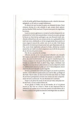 cu fire de iarbă, golful fusese întotdeauna acolo, valurile răcoroase
spărgându-se de mal ca o şoaptă îmbietoare.
în ultimii trei ani, locuiam la patru ore distanţă de ţărm. Dacă
simţeam dorinţa de a mă cufunda în apă, aveam două opţiuni:
piscina familiei Heller sau lacul. Nu prea aveai parte de singurătate
la niciuna.
Lacul era mereu aglomerat cu turişti şi localnici deopotrivă, iar
prietenele lui Carlie încă mai pierdeau vremea la ea acasă, aproape
în fiecare zi, lenevind pe şezlonguri, aşa cum făcuseră toată vara.
Absolut ultimul lucru de care aveam nevoie era o grămadă de fete
mult mai mici, străduindu-se să îmi atragă atenţia doar pentru că
eram singurul mascul din cartier care nu le era tată. Cole fusese
obiectul lor de interes pe tot parcursul verii, spre disperarea soră-sii.
Dar, acum două săptămâni, plecase la Duke, călcând pe urmele
mamei lui, iar Caleb avea doar unsprezece ani, la fel de mic pentru
ele pe cât erau ele pentru mine.
Dar ele nu s-au prins de corelaţie.
Albindu-mă din ce în ce pe parcursul ultimilor ani, tatuajele
îmi ieşeau şi mai mult în evidenţă. începusem cu modelele com­
plexe din jurul încheieturilor, pe care apoi le transformasem în
mâneci, compuse în mare parte din propriile mele desene. în com­
binaţie cu inelul din buză şi părul lung, negru, semănăm mai
degrabă cu un tip căruia îi plăcea bezna şi muzica depresivă, decât
cu adolescentul crescut pe plajă, pe care îl întruchipasem atunci
când îmifăcusem tatuajele şi piercingurile.
în liceu, purtasem mai multe piercinguri: un cercel cu şurub în
ureche, o bară oblică în sprânceană şi un inel în sfârc, pe lângă cel
din buză. Tata le urâse, iar directorul liceului meu dintr-un orăşel
de provincie presupusese că toate erau semne ale unui comporta­
ment deviant şi antisocial. Nu mă obosisem să-l contrazic.
După ce am plecat de acasă, le-am scos pe toate, mai puţin ine­
lul din buză, cel mai evident dintre ele.
M-am gândit că Heller avea să mă întrebe, de ce l-ai păstrat
tocmai pe ăla? Dar nu a făcut-o. Poate că ştia răspunsul fără să
trebuiască să-l rostesc eu cu voce tare: pentru că eram distrus de-a
binelea şi ultima mea grijă era aceea de a mă integra într-un colectiv.
18
 