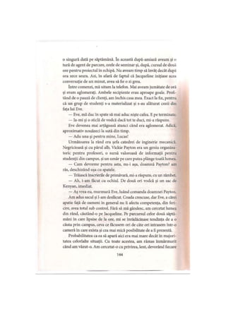 o singură dată pe săptămână. în această după-amiază aveam şi o
tură de agent de parcare, orele de seminar şi, după, cursul de două
ore pentru proiectul în echipă. Nu aveam timp să învăţ decât după
ora zece seara. Azi, în afară de faptul că Jacqueline iniţiase acea
conversaţie de un minut, avea să fie o zi grea.
între comenzi, mă uitam la telefon. Mai aveam jumătate de oră
şi eram aglomeraţi. Ambele recipiente erau aproape goale. Profi­
tând de o pauză de clienţi, am închis casa mea. Exact la fix, pentru
că un grup de studenţi s-a materializat şi s-au alăturat cozii din
faţa lui Eve.
— Eve, mă duc în spate să mai aduc nişte cafea. E pe terminate.
— Ia-mi şi o sticlă de vodcă dacă tot te duci, mi-a răspuns.
Eve devenea mai arţăgoasă atunci când era aglomerat. Adică,
aproximativ nouăzeci la sută din timp.
— Adu una şi pentru mine, I.ucas!
Următoarea la rând era şefa catedrei de inginerie mecanică.
Negricioasă şi cu părul alb, Vickie Payton era un geniu organiza­
toric pentru profesori, o sursă valoroasă de informaţii pentru
studenţii din campus, şi un umăr pe care putea plânge toată lumea.
— Cam devreme pentru asta, nu-i aşa, doamnă Payton? am
râs, deschizând uşa cu spatele.
— Trăiască înscrierile de primăvară, mi-a răspuns, cu un zâmbet.
— Ah, i-am făcut cu ochiul. De două ori vodcă şi un sac de
Kenyan, imediat.
— Aş vrea eu, murmură Eve, luând comanda doamnei Payton.
Am adus sacul şi l-am desfăcut. Coada crescuse, dar Eve, a cărei
apatie faţă de oameni în general nu îi afecta competenţa, din feri­
cire, avea totul sub control. Fără să mă gândesc, am cercetat lumea
din rând, căutând-o pe Jacqueline. Pe parcursul celor două săptă­
mâni în care lipsise de la ore, mi se înrădăcinase tendinţa de a o
căuta prin campus, ceva ce făcusem ori de câte ori intrasem într-o
cameră în care exista şi cea mai mică posibilitate de a fi prezentă.
Probabilitatea ca ea să apară aici era mai mare decât în majori­
tatea celorlalte situaţii. Cu toate acestea, am rămas înmărmurit
când am văzut-o. Am cercetat-o cu privirea, lent, devorând fiecare
144
 