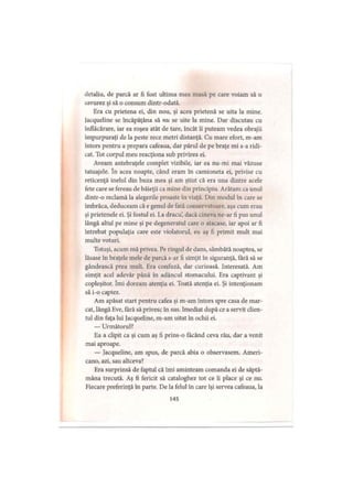 detaliu, de parcă ar fi fost ultima mea masă pe care voiam să o
savurez şi să o consum dintr-odată.
Era cu prietena ei, din nou, şi acea prietenă se uita la mine.
lacqueline se încăpăţâna să nu se uite la mine. Dar discutau cu
înflăcărare, iar ea roşea atât de tare, încât îi puteam vedea obrajii
împurpuraţi de la peste zece metri distanţă. Cu mare efort, m-am
întors pentru a prepara cafeaua, dar părul de pe braţe mi s-a ridi­
cat. Tot corpul meu reacţiona sub privirea ei.
Aveam antebraţele complet vizibile, iar ea nu-mi mai văzuse
tatuajele. în acea noapte, când eram în camioneta ei, privise cu
reticenţă inelul din buza mea şi am ştiut că era una dintre acele
fete care se fereau de băieţii ca mine din principiu. Arătam ca unul
dintr-o reclamă la alegerile proaste în viaţă. Din modul în care se
îmbrăca, deduceam că e genul de fată conservatoare, aşa cum erau
şi prietenele ei. Şi fostul ei. La dracu’, dacă cineva ne-ar fi pus unul
lângă altul pe mine şi pe degeneratul care o atacase, iar apoi ar fi
întrebat populaţia care este violatorul, eu aş fi primit mult mai
multe voturi.
Totuşi, acum mă privea. Pe ringul de dans, sâmbătă noaptea, se
lăsase în braţele mele de parcă s-ar fi simţit în siguranţă, fără să se
gândească prea mult. Era confuză, dar curioasă. Interesată. Am
simţit acel adevăr până în adâncul stomacului. Era captivant şi
copleşitor. îmi doream atenţia ei. Toată atenţia ei. Şi intenţionam
să i-o captez.
Am apăsat start pentru cafea şi m-am întors spre casa de mar­
cat, lângă Eve, fără să privesc în sus. Imediat după ce a servit clien­
tul din faţa lui Jacqueline, m-am uitat în ochii ei.
— Următorul?
Ea a clipit ca şi cum aş fi prins-o făcând ceva rău, dar a venit
mai aproape.
— Jacqueline, am spus, de parcă abia o observasem. Ameri­
cano, azi, sau altceva?
Era surprinsă de faptul că îmi aminteam comanda ei de săptă­
mâna trecută. Aş fi fericit să cataloghez tot ce îi place şi ce nu.
Fiecare preferinţă în parte. De la felul în care îşi servea cafeaua, la
145
 