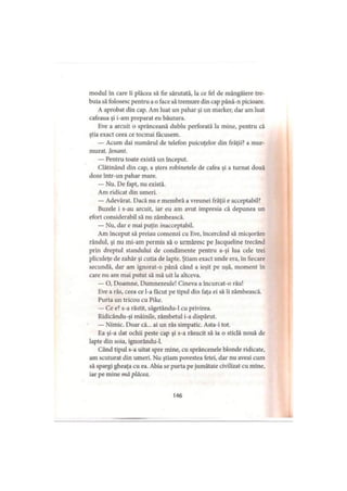 modul în care îi plăcea să fie sărutată, la ce fel de mângâiere tre­
buia să folosesc pentru a o face să tremure din cap până-n picioare.
A aprobat din cap. Am luat un pahar şi un marker, dar am luat
cafeaua şi i-am preparat eu băutura.
Eve a arcuit o sprânceană dublu perforată la mine, pentru că
ştia exact ceea ce tocmai făcusem.
— Acum dai numărul de telefon puicuţelor din frăţii? a mur­
murat. Jenant.
— Pentru toate există un început.
Clătinând din cap, a şters robinetele de cafea şi a turnat două
doze într-un pahar mare.
— Nu. De fapt, nu există.
Am ridicat din umeri.
— Adevărat. Dacă nu e membră a vreunei frăţii e acceptabil?
Buzele i s-au arcuit, iar eu am avut impresia că depunea un
efort considerabil să nu zâmbească.
— Nu, dar e mai puţin /«acceptabil.
Am început să preiau comenzi cu Eve, încercând să micşorăm
rândul, şi nu mi-am permis să o urmăresc pe Jacqueline trecând
prin dreptul standului de condimente pentru a-şi lua cele trei
pliculeţe de zahăr şi cutia de lapte. Ştiam exact unde era, în fiecare
secundă, dar am ignorat-o până când a ieşit pe uşă, moment în
care nu am mai putut să mă uit la altceva.
— O, Doamne, Dumnezeule! Cineva a încurcat-o rău!
Eve a râs, ceea ce l-a făcut pe tipul din faţa ei să îi zâmbească.
Purta un tricou cu Pike.
— Ce e? s-a răstit, săgetându-1 cu privirea.
Ridicându-şi mâinile, zâmbetul i-a dispărut.
— Nimic. Doar că... ai un râs simpatic. Asta-i tot.
Ea şi-a dat ochii peste cap şi s-a răsucit să ia o sticlă nouă de
lapte din soia, ignorându-1.
Când tipul s-a uitat spre mine, cu sprâncenele blonde ridicate,
am scuturat din umeri. Nu ştiam povestea fetei, dar nu aveai cum
să spargi gheaţa cu ea. Abia se purta pe jumătate civilizat cu mine,
iar pe mine mă plăcea.
146
 