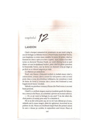 capitolul
LANDON
Când a început semestrul de primăvară, m-am trezit coleg la
ora de biologie cu Melody Dover şi Pearl Frank, fostă Pearl Torres,
care împărţise cu mine masa rataţilor în pauza de prânz, când eu
fusesem în clasa a opta şi ea într-a şaptea. Apoi, mama ei se căsă­
torise cu doctorul Thomas Frank, un vestit chirurg local şi unul
dintre cei mai încăpăţânaţi burlaci, până când îşi găsise perechea
în F,smeralda Torres, care îşi dorise un diamant uriaş pe deget şi
pe fiică-sa cu viitorul asigurat pe viaţă.
Le obţinuse pe amândouă.
Pearl, care fusese o fetişcană tocilară şi ciudată atunci când o
cunoscusem, urmase câteva cursuri de vară pentru a sări cu totul
peste clasa a noua, îşi schimbase înfăţişarea, îşi cumpărase o tonă
de haine de firmă şi revenise într-a zecea mai frumoasă şi mai
bogată decât fusese vreodată.
Melody nu pierduse vremea şi făcuse din Pearl noua ei cea mai
bună prietenă.
Când li s-a atribuit singura masă pe jumătate goală din labora­
tor, a mea şi a lui Boyce, au schimbat o privire nu tocmai euforică.
— De ce-aţi venit la biologie la ora asta? V-au dat afară din
clasă pentru că sunteţi prea sexy? le-a întrebat el.
Ele şi-au dat ochii peste cap, iar eu mi l-am clătinat pe-al meu,
uitându-mă la masa neagră, plină de zgârieturi, încercând să nu
pufnesc în râs. Wynn era înnebunit după Pearl din primul minut
în care o văzuse pe coridor, în septembrie anul trecut. Păcat că
147
 