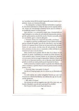 nu-i acordase niciun fel de atenţie în generală, atunci când nu avea
prieteni. Acum, ea îi întorcea favoarea.
— Nu, deşteptule, i-a răspuns Melody, înclinându-şi capul spre
el. Am intrat amândouă în echipa de dans şi avem repetiţii ultima
oră. Atunci am avut biologia semestrul trecut, aşa că a trebuit să
ne modificăm orarul. Ce noroc pe noi!
Apoi privirea i s-a concentrat asupra mea, inventariindu-mi
rapid tatuajele ce se vedeau de sub mânecile hanoracului, piercin-
gul din sprânceană şi cercelul din ureche. Preţ de o secundă, ochii
ni s-au întâlnit, apoi s-a uitat în altă parte.
— Doamne, Dover, nu-i cazul să fii aşa ostilă, a râs Boyce.
L-a săgetat cu privirea, posibil pentru că nu îi plăcea să fie stri­
gată pe numele de familie, mai ales de către Boyce, care îmi măr­
turisise că îi spusese Rover Dover pe tot parcursul şcolii primare.
Pentru el, care, practic, îşi tăia craca de sub picioare de fiecare
dată, prietenia cu mine era ca o anomalie a slabei abilităţi de co­
municare pe care o avea de obicei.
Masa noastră era în spatele sălii de clasă. Eu şi Boyce ne-am
sprijinit de perele, îndinându-ne scaunele pe două picioare, în
ciuda politicii clasei. Domnul Quinn ori nu observase abaterea,
ori nu avusese chef să ne tragă la răspundere. Melody şi Pearl erau
nevoite să se răsucească pentru a sta cu faţa spre clasă, lăsându-şi
genţile şi caietele pe masă, pradă uşoară inspecţiei lui Boyce.
Fetele scriseseră pe rând în caietul cu spirală al lui Melody, iar
când s-au întors cu spatele, Boyce l-a tras în partea noastră a mesei
pentru a-1 citi.
— Termină, frate, i-am şoptit. Ce dracu’?
Am dat să îl împing înapoi, dar el a ridicat un cot, blocându-mi
mâna.
Cu ochii măriţi, mi-a arătat mâzgălitul feminin pe care l-am
recunoscut ca fiind al lui Melody. Am clătinat din cap, iar el a ridi­
cat din sprâncene.
— Băi, uită-te. Pe bunel
Am aruncat un ochi pe pagină şi am citit, Mi se pare mie, sau
Landon Maxfield e sexy de mori anul ăsta??? La NAIBA!
Dar îl ai pe CLARK, a scris Pearl sub fraza ei.
148
 