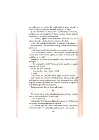 roz perlat, apoi am privit-o din nou în ochi. Apucând caietul, l-a
închis cu forţă şi s-a întors cu spatele, ţinându-1 în mâini.
L-am lovit din nou pe Boyce, care a căzut din nou de pe scaun,
iar Quinn ne a trimis la biroul directorului cu bileţele galbene
care urmau să se transforme în detenţie.
— Doamne, Wynn! mi-am îndepărtat părul din ochi cu o
mişcare bruscă a capului, în timp ce ieşeam din clasă.
— Ce? Nu voiai să ştii că bucăţica ta preferată crede că eşti...
M-am întors şi l-am izbit într-un dulap, iar el şi-a aruncat mâi­
nile în sus.
— La dracu’, omule! Nu-ţi ieşi din pepeni pentru o fată ca ea...
— Şi Pearl Frank e diferită? i-am întors-o, îndreptându-mă
nervos către birou şi către Ingram, care, fără îndoială, ardea de
nerăbdare să ne vadă.
El a oftat şi m-a urmat, sunetul paşilor noştri răsunând pe cori­
dorul gol.
— Eu sunt realist, omule. Vreau doar să i-o trag. Ştiu că nu pot
avea mai mult de atât.
Mi-am dat ochii peste cap.
— Ah, dar să i-o tragi e foarte posibil.
A rânjit.
— La dracu’, da! Doar sunt Boyce Wynn. Totul este posibil.
Am deschis uşa biroului, neputând să îmi stăpânesc râsul. El
nici măcar nu auzise ceea ce spusese. întâi afirmase că pentru fete
de genul lui Melody şi Pearl noi nu eram altceva decât o partidă
bună de sex, apoi că orice era posibil.
îmi doream ca a doua să fie cea adevărată.
Nu cumva mai ai puţin şi împlineşti şaişpe ani? m-a întrebat
bunicul, cu o seară înainte de ziua mea.
— Ba da, bunicule.
Am aşteptat să vină poanta. La bunicul, genul ăsta de întrebări
era aproape întotdeauna însoţit de o glumă.
— Nu eram sigur dacă vrei o rochie roz, bufantă, sau altceva
care să se asorteze cu cercelul ăla, a râs el, iar eu i-am zâmbit.
150
 