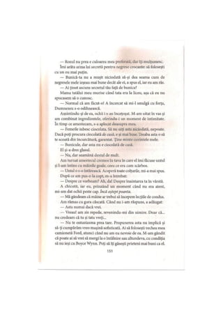 — Rozul nu prea e culoarea mea preferată, dar îţi mulţumesc,
îmi arăta arma lui secretă pentru negrese crocante: să foloseşti
cu un ou mai puţin.
— Bunică-ta nu a reuşit niciodată să-şi dea seama cum de
negresele mele ieşeau mai bune decât ale ei, a spus el, iar eu am râs.
— Ai ţinut ascuns secretul tău faţă de bunica?
Mama tatălui meu murise când tata era la liceu, aşa că eu nu
apucasem să o cunosc.
— Normal că am facut-o! A încercat să mi-1 smulgă cu forţa,
Dumnezeu s-o odihnească.
Amintindu-şi de ea, ochii i s-au înceţoşat. M-am uitat în vas şi
am combinat ingredientele, oferindu-i un moment de intimitate,
în timp ce amestecam, s-a aplecat deasupra mea.
— Femeile iubesc ciocolata. Să nu uiţi asta niciodată, nepoate.
Dacă poţi procura ciocolată de casă, e şi mai bine. Treaba asta o să
te scoată din încurcătură, garantat. Ţine minte cuvintele mele.
— Bunicule, dar asta nu e ciocolată de casă.
El şi-a dres glasul.
— Nu, dar seamănă destul de mult.
Am turnat amestecul cremos în tava în care el îmi făcuse untul
şi l-am întins cu mâinile goale, ceea ce era cam scârbos.
— Untul o s-o întărească. Acoperă toate colţurile, mi-a mai spus.
După ce am pus-o la copt, m-a întrebat:
— Despre ce vorbeam? Ah, da! Despre înaintarea ta în vârstă.
A chicotit, iar eu, prinzând un moment când nu era atent,
mi-am dat ochii peste cap. încă aştept poanta.
— Mă gândeam că mâine ar trebui să începem lecţiile de condus.
Am rămas cu gura căscată. Când nu i-am răspuns, a adăugat:
— Asta numai dacă vrei.
— Vreau! am zis repede, revenindu-mi din uimire. Doar că...
nu credeam că tu şi tata vreţi...
— Nu te entuziasma prea tare. Propunerea asta nu implică şi
să-ţi cumpărăm vreo maşină sofisticată. Ai să foloseşti vechea mea
camionetă Ford, atunci când nu am eu nevoie de ea. M-am gândit
că poate ai să vrei să mergi la o întâlnire sau altundeva, cu condiţia
să nu ieşi cu Boyce Wynn. Poţi să îţi găseşti prieteni mai buni ca el.
151
 