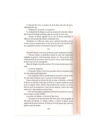 A chicotit din nou, ca pentru el, şi de data asta am râs şi eu,
clătinând din cap.
— Mulţumesc, bunicule. Ar fi grozav!
S-a îndepărtat de dulap şi a scos un manual de educaţie rutieră
din sertarul de lângă tacâmuri, plin de secrete în seara asta.
— începe să înveţi regulile, iar eu am să anunţ populaţia să
elibereze drumurile lăturalnice weekendul ăsta.
Zâmbind, m-a bătut pe umăr, apoi a părăsit bucătăria, iar eu
m-am retras în cămara mea, m-am urcat pe pat şi am deschis car­
tea, aşteptând sunetul cronometrului pentru negrese.
***
Domnul Quinn a trecut pe la fiecare masă, împărţind maladii.
— Fiecare echipă va identifica modul în care este răspândită
maladia ei: genetic, viral, bacterian, chimic etc. Vreau să ştiu dacă
există metode de prevenire, dacă se cunosc sau se caută tratamente
şi dacă sunt sau nu contagioase.
Masa de lângă noi primise antrax. Noi aveam intoleranţa la lac-
toză.
— Ce fel de tâmpenie...
— Domnule Wynn, ţi-aş fi recunoscător dacă ţi-ai păstra pen­
tru tine deficienţele lingvistice.
— Dar, domnule Quinn, intoleranţa la lactoză? Ce fel de mala­
die este asta? Oameni care se cacă pe ei când beau lapte?
Clasa a izbucnit în hohote de râs, în timp ce Melody s-a holbat
la Boyce cu intenţii criminale, iar Pearl şi-a aşezat coatele pe masă
şi şi-a acoperit ochii, oftând. Faţa profesorului nostru s-a strâns
într-un nod de exasperare. Cum era de aşteptat, nimic din toate
astea nu l-a descurajat pe amicul meu.
— Nu mai beţi lapte, problemă rezolvată! Nu putem să avem şi
noi ceva gen, nu ştiu, Ebola?
S-a sunat, iar Quinn s-a întors în faţa clasei.
— începeţi să vă documentaţi din seara asta şi fiţi pregătiţi să
discutaţi concluziile cu echipa, mâine, a ridicat el glasul, peste
zgomotul de paşi al tuturor, în timp ce ne îndreptam spre cantină,
pentru masa de prânz.
152
 