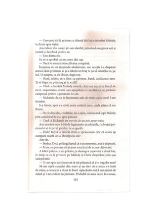 — Cum poţi să fii prieten cu idiotul ăla? m-a întrebat Melody,
în drum spre ieşire.
Am ridicat din umeri şi i-am zâmbit, prinzând marginea uşii şi
ţinând-o deschisă pentru ea.
— Este distractiv.
Ea m-a aprobat cu un semn din cap.
— Dacă te amuză imbecilitatea completă.
începuse să-mi răspundă zâmbetului, dar reacţia i-a dispărut
atunci când prietenul ei şi-a trântit un braţ în jurul umerilor ei, pe
hol. O aştepta, ca de obicei, după ore.
— Bună, iubito, m-a fixat cu privirea. Bună, ciudăţenie emo.
Ţi-ai băgat un piercing şi în sculă?
— Clark, a tresărit Melody uimită, când am intrat în fluxul de
elevi, majoritatea dintre noi aşteptând cu nerăbdare să părăsim
campusul pentru o jumătate de oră.
— Richards, de ce te fascinează atât de mult scula mea? l-am
întrebat.
S-a întors, apoi s-a uitat peste umărul meu, unde ştiam că era
Boyce.
— Du-te dracului, ciudatule, mi-a spus, conducând-o pe Melody
prin coridorul de est, spre parcare.
— Cred că Richards are nevoie de un nou repertoriu.
Am urmărit-o pe Melody legănându-şi şoldurile, cu braţul pri­
etenului ei in jurul gâtului, ca o zgardă.
— Huh? Boyce a ridicat dintr-o sprânceană. Ştii că acum îşi
cumpără marfa de la Thompson, nu?
Am râs.
— Perfect. Deci, pe lângă faptul că e un nemernic, mai e şi ipocrit.
— Frate, eu puteam să-ţi spun asta încă de acum câţiva ani.
A bătut palma cu un prieten pe deasupra capetelor a două fete,
în timp ce eu îi priveam pe Melody şi Clark dispărând prin uşa
îndepărtată.
— Ţi-am spus că a încercat să mă plătească să ţi-o trag din nou?
M-am oprit complet din mers şi un elev de-a noua s-a lovit
de mine, a ricoşat şi a căzut în fund. Aplecându-mă, l-am apucat de
mână şi l-am ridicat in picioare. Probabil că avea cu el, în rucsac.
153
 