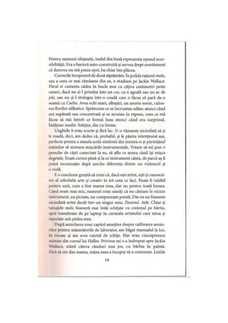 Pentru oamenii obişnuiţi, inelul din buză reprezenta opusul acce­
sibilităţii. Era o barieră auto-construită şi servea drept avertisment
că durerea nu mă putea opri, ba chiar îmi plăcea.
Cursurile începuseră de două săptămâni. în pofida raţiunii mele,
sau a ceea ce mai rămăsese din ea, o studiam pe Jackie Wallace.
Părul ei castaniu cădea in bucle moi cu câţiva centimetri peste
umeri, dacă nu şi-l prindea intr-un coc cu o agrafa sau un ac de
păr, sau nu şi-l strângea într-o coadă care o făcea să pară de-o
seamă cu Carlie. Avea ochi mari, albaştri, un azuriu senin, culoa­
rea florilor sălbatice. Sprâncene ce se încruntau adânc atunci când
era supărată sau concentrată şi se arcuiau în repaus, ceea ce mă
făcea să mă întreb ce formă luau atunci când era surprinsă,
înălţime medie. Subţire, dar cu forme.
Unghiile îi erau scurte şi fără lac. N-o văzusem niciodată să şi
le roadă, deci, am dedus că, probabil, şi le păstra intenţionat aşa,
perfecte pentru a simula acele simfonii din mintea ei şi permiţând
mâinilor să mimeze mişcările instrumentale. Voiam să-mi pun o
pereche de căşti conectate la ea, să aflu ce auzea când îşi mişca
degetele. Eram curios până şi la ce instrument cânta, de parcă aş fi
putut recunoaşte după ureche diferenţa dintre un violoncel şi
0 violă.
E o concluzie greşită să crezi că, dacă eşti artist, eşti şi cunoscă­
tor al celorlalte arte şi creativ în tot ceea ce faci. Poate fi valabil
pentru unii, cum a fost mama mea, dar nu pentru toată lumea.
Când eram mai mic, oamenii erau uimiţi că nu cântam la niciun
instrument, nu pictam, nu compuneam poezii. Dar eu nu fusesem
niciodată artist decât într-un singur sens. Desenul. Atât. Chiar şi
tatuajele mele fuseseră mai întâi schiţate cu creionul pe hârtie,
apoi transferate de pe laptop în cerneala artistului care tatua şi
injectate sub pielea mea.
După asimilarea unui capitol ameţitor despre calibrarea senzo­
rilor pentru măsurătorile de laborator, am băgat manualul la loc,
in rucsac şi am scos caietul de schiţe. Mai erau cincisprezece
minute din cursul lui Heller. Privirea mi s-a îndreptat spre Jackie
Wallace, stând câteva rânduri mai jos, cu bărbia în palmă.
1ară să-mi dau seama, mâna mea a început să o creioneze. Liniile
19
 