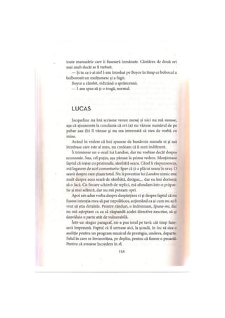 toate manualele care îi fuseseră înmânate. Cântărea de două ori
mai mult decât ar fi trebuit.
— Şi tu ce i-ai zis? l-am întrebat pe Boyce în timp ce bobocul a
bolborosit un mulţumesc şi a fugit.
Boyce a zâmbit, ridicând o sprânceană.
— l-am spus să şi-o tragă, normal.
LUCAS
Jacqueline nu îmi scrisese vreun mesaj şi nici nu mă sunase,
aşa că ajunsesem la concluzia că ori (a) nu văzuse numărul de pe
pahar sau (b) îl văzuse şi nu era interesată să stea de vorbă cu
mine.
Având în vedere că îmi spusese de bunăvoie numele ei şi mă
întrebase care este al meu, nu credeam că îi sunt indiferent.
Ii trimisese un e-mail lui Landon, dar nu vorbise decât despre
economie. Sau, cel puţin, aşa păruse la prima vedere. Menţionase
faptul că ieşise cu prietenele, sâmbătă seara. Când îi răspunsesem,
mă legasem de acel comentariu: Sper că ţi-a plăcut seara în oraş. O
seară despre care ştiam totul. Nu îi povestise lui Landon nimic mai
mult despre acea seară de sâmbătă, desigur,... dar eu îmi dorisem
să o facă. Cu fiecare schimb de replici, mă afundam într-o prăpas­
tie şi mai adâncă, dar nu mă puteam opri.
Apoi am adus vorba despre despărţirea ei şi despre faptul că nu
fusese intenţia mea să par nepoliticos, acţionând ca şi cum nu aş fi
vrut să ştiu detaliile. Printre rânduri, o îndemnam. Spune-mi, dar
nu mă aşteptam ca ea să răspundă acelei directive nescrise, să-şi
dezvăluie o parte atât de vulnerabilă.
într-un singur paragraf, mi-a pus totul pe tavă: cât timp fuse­
seră împreună. Faptul că îl urmase aici, la şcoală, în loc să dea o
audiţie pentru un program muzical de prestigiu, undeva, departe.
Felul în care se învinovăţea, pe deplin, pentru că fusese o proastă.
Pentru că avusese încredere în el.
154
 