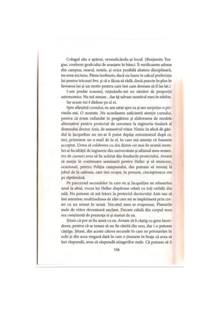 Colegul său a apărut, revendicându-şi locul. (Benjamin Tea-
gue, conform graficului de aranjare în bănci. Ii verificasem adresa
din campus, orarul, notele, şi orice posibilă abatere disciplinară,
nu avea niciuna. Părea inofensiv, dacă nu luam în calcul preferinţa
lui pentru tricouri bro, şi că o făcea să râdă, două puncte în plus în
favoarea lui şi un motiv pentru care îmi cam doream să îl las lat.)
I-am predat scaunul, reţinându-mi un zâmbet de proporţii
astronomice. Nu mă sunase... dar îşi salvase numărul meu în telefon.
Iar acum mi-1 dăduse pe al ei.
Spre sfârşitul cursului, m-am uitat spre ea şi am surprins-o pri-
vindu-mă. O noutate. Nu acordasem suficientă atenţie cursului,
pentru că eram cufundat în pregătirea şi elaborarea de modele
alternative pentru proiectul de cercetare la ingineria tisulară al
domnului doctor Aziz, de semestrul viitor. Nimic în afară de gân­
dul la Jacqueline nu mi-ar fi putut depăşi entuziasmul după ce,
ieri, primisem un e-mail de la el, în care mă anunţa că fusesem
acceptat. Urma să colaborez cu doi dintre cei mai de seamă mem­
bri ai facultăţii de inginerie din universitate şi ultimul meu semes­
tru de cursuri avea să fie achitat din fondurile proiectului. Aveam
să susţin în continuare seminarii pentru Heller şi să muncesc,
ocazional, pentru Poliţia campusului, dar puteam să renunţ la
jobul de la cafenea, care îmi ocupa, în prezent, cincisprezece ore
pe săptămână.
Pe parcursul secundelor în care eu şi jacqueline ne uitaserăm
unul la altul, vocea lui Heller dispăruse odată cu toţi ceilalţi din
sală. Nu puteam să mă întorc la proiectul doctorului Aziz sau să
îmi amintesc multitudinea de idei care mi se împletiseră prin cre­
ier cu un minut în urmă. Trecutul meu se evaporase. Planurile
mele de viitor deveniseră neclare. Fiecare celulă din corpul meu
era conştientă de prezenţa ei şi numai de ea.
Ştiam că pot să fiu atent cu ea. Aveam să îi câştig cu greu încre­
derea, pentru că se temea să nu fie rănită din nou, dar i-o puteam
câştiga. Ştiam, din aceste câteva secunde în care ne priviserăm în
ochi şi din acea singură dată în care o ţinusem în braţe că avea să
îmi răspundă, avea să răspundă atingerilor mele. Că puteam să îi
156
 