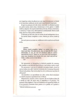 urc trupul pe culmi de plăcere pe care sigur nu ajunsese cu fostul
ei cel narcisist, indiferent cât de mult timp fuseseră împreună.
Şi apoi nu puteam să îi ofer nimic mai mult. La sfârşitul acestui
an, peste numai câteva luni, intenţionam să îmi găsesc o slujbă
undeva, departe. Să scap de statul ăsta şi de tata. Să îmi construiesc
o carieră şi o viaţă a mea, fără implicare sentimentală. Pentru mult
timp, dacă nu chiar pentru totdeauna.
O doream pe fata asta, dar nu aveam să mă îndrăgostesc de ea.
Ea merita inima completă a cuiva. Merita pe cineva cinstit şi
loial.
Iar acel cineva nu eram eu, indiferent cât de mult mi-aş fi dorit
să fiu.
***
Landon,
Mâine seară pregătim fajitas1 cu carne, vino şi tu,
dacă eşti liber. De asemenea, dau un test din IPC vineri
dimineaţă, în caz că vrei să introduci asta în cadrul
seminarului de joi. Testul nu va dura mai mult cincispre­
zece sau douăzeci de minute din curs, deci poţi să bei
întâi o cafea si să vii mai târziu.
CH
Nu ajunsesem cu Jacqueline la Indicele preţului de consum,
dar, imediat ce am întocmit fişa de lucru, i-am trimis-o prin e-mail.
De asemenea, i-am pus la îndoială concepţia despre „locul în
care ar trebui să se afle”, referitor la decizia de a-1 urma pe Kennedy
Moore la facultate: Poţi să dovedeşti tu că te-ai descurca mai bine in
altă parte?
Am întrebat-o ce specializare şi-a ales, curios dacă renunţase
cu totul la muzică şi sperând să nu o fi făcut.
Răspunsul ei, muzică, a fost o uşurare, dar nu îi plăcea ideea de
a învăţa pe alţii, de parcă asta ar împiedica-o să practice. Nu
puteam vedea legătura. Cine ar fi îndrăznit să îi spună lui Heller că
el nu practică economia doar pentru că o predă, ar fi primit o
157
' Mâncare tradiţională mexicană.
 