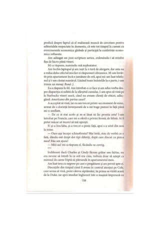 predică despre faptul că el realizează muncă de cercetare pentru
editorialele respectate în domeniu, că este tot timpul la curent cu
evenimentele economice globale şi participă la conferinţe econo­
mice influente.
Am adăugat un post-scriptum serios, ordonându-i să rezolve
fişa de lucru până vineri.
Mi-a răspuns, numindu-mă exploatator.
Am închis laptopul şi am ieşit la o tură de alergare, dar asta nu
a redus deloc efectul micilor ei răspunsuri obraznice. M-am învâr­
tit prin apartament încă o jumătate de oră, apoi mi-am luat telefo­
nul şi i-am căutat numărul. Lăsând toate îndoielile la o parte, i-am
trimis un mesaj: Bună :).
Ea a răspuns la fel. Am întrebat-o ce face şi am adus vorba des­
pre dispariţia ei subită de la sfârşitul cursului. I-am spus să vină pe
la Starbucks vineri seară, când nu aveam clienţi de obicei, adău­
gând: Americano din partea casei?
A acceptat să vină, iar eu am trecut printr-un moment de extaz,
urmat de o dorinţă înverşunată de a-mi trage pumni în faţă până
mi-o umflam.
— De ce ai stat acolo şi m-ai lăsat să fac prostia asta? l-am
întrebat pe Francis, care mi-a oferit o privire fermă, de felină. Ai fi
putut măcar să încerci să mă opreşti.
El şi-a lins laba, şi-a trecut-o peste faţă, apoi s-a uitat din nou
la mine.
— Oare aşa începe schizofrenia? Mai întâi, stau de vorbă cu o
fată, dându-mă drept doi ţipi diferiţi, după care discut cu pisica
mea? Rău am ajuns!
— Miii-au! mi-a răspuns el, facându-se covrig.
***
Indiferent dacă Charles şi Cindy făceau grătar sau fajitas, nu
era nevoie să întreb la ce oră era cina, trebuia doar să aştept ca
mirosul de carne friptă să pătrundă în apartamentul meu.
Am luat tava cu negrese pe care o pregătisem şi am pornit spre ei.
Discuţiile din timpul cinei îl aveau în centrul atenţiei pe Cole,
care urma să vină, peste câteva săptămâni, în prima sa vizită acasă
de la Duke, iar apoi imediat înghesuit într-o maşină împreună cu
158
 