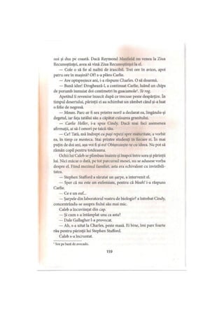 noi şi dus pe coastă. Dacă Raymond Maxfield nu venea la Ziua
Recunoştinţei, avea să vină Ziua Recunoştinţei la el.
— Cole o să fie al naibii de irascibil. Trei ore în avion, apoi
patru ore în maşină? Of! s-a plâns Carlie.
— Are optsprezece ani, i-a răspuns Charles. O să doarmă.
— Bună idee! Droghează-l, a continuat Carlie, luând un chips
de porumb înmuiat doi centimetri în guacamole1. Te rog.
Apetitul îi revenise înzecit după ce trecuse peste despărţire. în
timpul desertului, părinţii ei au schimbat un zâmbet când şi-a luat
o felie de negresă.
— Mmm. Parc-ar fi sex printre nori! a declarat ea, lingându-şi
degetul, iar faţa tatălui său a căpătat culoarea granitului.
— Carlie Heller, i-a spus Cindy. Dacă mai faci asemenea
afirmaţii, ai să-l omori pe taică-tău.
— Ce? Tată, mă îndrept cu paşi repezi spre maturitate, a vorbit
ea, în timp ce mesteca. Stai printre studenţi în fiecare zi. în mai
puţin de doi ani, aşa voi fi şi eu! Obişnuieşte-te cu ideea. Nu pot să
rămân copil pentru totdeauna.
Ochii lui Caleb se plimbau înainte şi înapoi între sora şi părinţii
lui. Nici măcar o dată, pe tot parcursul mesei, nu se adusese vorba
despre el. Fiind mezinul familiei, asta era echivalent cu invizibili-
tatea.
— Stephen Stafford a sărutat un şarpe, a intervenit el.
— Sper că nu este un eufemism, pentru că bleah! i-a răspuns
Carlie.
— Ce e un euf...
— Şarpele din laboratorul vostru de biologie? a întrebat Cindy,
concentrându-se asupra fiului său mai mic.
Caleb a încuviinţat din cap.
— Şi cum s-a întâmplat una ca asta?
— Dale Gallagher l-a provocat.
— Ah, s-a uitat la Charles, peste masă. Ei bine, îmi pare foarte
rău pentru părinţii lui Stephen Stafford.
Caleb s-a încruntat.
' Sos pe bază de avocado.
159
 