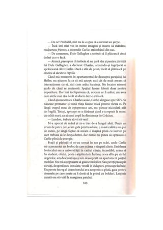 — De ce? Probabil, nici nu le-a spus că a sărutat un şarpe.
— încă îmi mai vin în minte imagini şi încerc să mănânc,
mulţumescfrumos, a mormăit Carlie, strâmbând din nas.
— De asemenea. Dale Gallagher a trebuit să îl plătească cinci
dolari ca s-o facă.
— Atunci, presupun că trebuie să ne pară rău şi pentru părinţii
lui Dale Gallagher, a declarat Charles, arcuindu-şi îngrijorat o
sprânceană către Carlie. Dacă e atât de prost, încât să plătească pe
cineva să sărute o reptilă.
Când mă mutasem în apartamentul de deasupra garajului lui
Heller, nu ştiusem la ce să mă aştept: nici cât de mult aveam să
interacţionez cu ei, nici cum arăta locuinţa. Nu locuise nimeni
acolo de când se mutaseră. Spaţiul fusese folosit doar pentru
depozitare. Dar îmi închipuisem că, oricum ar fi arătat, nu avea
cum să fie mai rău decât să dorm într-o cămară.
Când ajunsesem cu Charles acolo, Carlie alergase spre SUV. Se
născuse prematur şi toată viaţa fusese mică pentru vârsta ei. Pe
lângă trupul meu de optsprezece ani, nu păruse niciodată atât
de fragilă. Totuşi, aproape m-a dărâmat când s-a repezit la mine,
cu ochii mari, ca ai unui copil în dimineaţa de Crăciun.
— Landon, trebuie să vii să vezi!
M-a apucat de mână şi m-a tras de-a lungul aleii. După un
drum de patru ore, eram gata pentru o baie, o masă caldă şi un pui
de somn, pe lângă faptul că aveam o maşină plină cu lucruri pe
care trebuia să le despachetez, dar nimic nu putea să oprească o
Carlie plină de energie.
Fraţii şi părinţii ei ne-au urmat în sus pe scări, unde Carlie
mi-a prezentat un breloc de care atârna o singură cheie. Emblema
brelocului era a universităţii în cadrul căreia, incredibil, urma să
fiu student, oficial, peste o săptămână. în timp ce ea sălta pe vârful
degetelor, am descuiat uşa şi am descoperit un apartament parţial
mobilat. Nu mă aşteptasem să găsesc mobilier. Sau pereţi proaspăt
văruiţi, draperii nou instalate, veselă în dulapuri, prosoape în baie.
Un perete întreg al dormitorului era acoperit cu plută, gata pentru
desenele pe care poate aş fi dorit să le prind cu bolduri. Lenjerie
curată era stivuită la marginea patului.
160
 