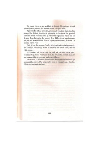 Cu mare efort, m-am străduit să înghit. Nu puteam să mă
întorc şi să îi privesc. Nu puteam vorbi. Era prea mult.
Apropiindu-mă de fereastră, am răsucit panglica şi am deschis
draperiile, lăsând lumina să pătrundă în încăpere. Pe geamul
camerei mele vedeam cerul şi vârfurile copacilor, stejari vii cu
frunze dese. Fereastra din camera de zi dădea în curtea din spate,
cu piscină, a casei Heller. Erau la câţiva metri distanţă de mine. La
numai câţiva paşi.
Fără să îmi dau seama, Charles şi toţi cei trei copii dispăruseră,
iar Cindy a venit lângă mine, în timp ce mă uitam afară, fără să
văd nimic.
— Landon, mă bucur atât de mult că eşti aici! mi-a spus,
odihnindu-şi mâna pe spatele meu. Eu şi Charles suntem mândri
de ceea ce ai făcut pentru a realiza acest lucru.
Heller erau ca o familie pentru mine. Fuseseră dintotdeauna. Şi
aveau să fie mereu. Dar asta era tot ceea ce puteau fi: ca o familie.
Nu erau cu adevărat ai mei.
161
 