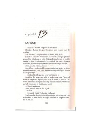 capitolul
LANDON
— Broasca e moartă. Nu poate să-ţi facă rău.
Melody a fluturat din gene în spatele unei perechi mari de
ochelari.
— Chestia aia e dezgustătoare. Eu nu mă ating de ea.
Şorţul de laborator de mărime universală îi ajungea până la
genunchi şi o înfăşură cu totul. îşi ţinea braţele în sus, cu coatele
îndoite, ca să nu îi cadă mănuşile de pe mâinile foarte mici. Arăta ca
o asistentă, în sala de operaţie a unui spital dintr-un joc de copii.
Nu te gândi la mâinile ei acum.
Am ridicat o sprânceană la ea, cea cu piercing, la care se uitase
săptămâna trecută, când Pearl pocnise din degete în faţa ei, pentru
a-i atrage atenţia.
— Lui Pearl i-ai fi spus aşa ceva? am întrebat-o.
A ridicat din umeri, cu ochii la sprânceana mea. Puloverul
verde închis pe care îl purta părea la fel de moale ca părul ei. Cu­
loarea îi întuneca marginea irişilor şi crea un contrast puternic cu
şuviţele luminoase ce îi cădeau pe umeri.
— Da, mi-a răspuns.
Nu te gândi la ochii ei. Nici la păr.
Am oftat.
— în regulă. Eu tai. Tu fixezi şi etichetezi.
S-a bosumflat, împingându-şi buza de jos într-o expresie care
ar fi trebuit să arate ridicol pe chipul unei fete de şaisprezece ani.
Fir-ar. Să. Fie!
162
 
