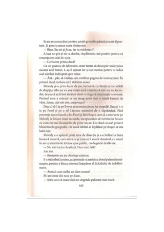 Eram recunoscător pentru şorţul greu clin pânză pe care îl pur­
tam. Şi pentru masa mare dintre noi.
— Bine. Eu tai şifixez, iar tu etichetezi?
A luat un pix şi mi-a zâmbit, răsplătindu-mă pozitiv pentru că
renunţasem atât de uşor.
— Ce facem prima dată?
Ca un şoarece de laborator, eram tentat să descopăr unde ţinea
ascuns acel buton. I.-aş fi apăsat iar şi iar, numai pentru a vedea
acel zâmbet îndreptat spre mine.
— Ăăă... păi, să vedem, am verificat pagina de instrucţiuni. în
primul rând, trebuie să îi stabilim sexul.
Melody şi-a prins buza de jos, lucioasă, cu dinţii ei incredibil
de drepţi şi albi, iar eu am simţit acea muşcătură intr-un loc încor­
dat, de parcă aş fi fost alcătuit dintr-o singură terminaţie nervoasă.
Penisul meu a zvâcnit ca un steag prins într-o rafală bruscă de
vânt. Iisuse, câţi ani am, unsprezece?
Dracu’să-l ia pe Boyce şi mononucleoza lui stupidă! Dracu s-o
ia pe Pearl şi pe a ei! Lipseau amândoi de o săptămână. Fără
prezenţa amortizantă a lui Pearl şi tară Boyce care să o enerveze pe
Melody la fiecare cinci secunde, începuserăm să vorbim în fiecare
zi, cum nu mai tăcuserăm de peste un an. De când cu acel proiect
blestemat la geografie. De când iubitul ei îl plătise pe Boyce să mă
bată măr.
Melody s-a aplecat peste tava de disecţie şi s-a holbat la biata
broască moartă, care arăta ca şi cum ar fi murit dansând, cu nasul
în aer şi membrele întinse spre public, cu degetele desfăcute.
— Nu văd nicio chestiuţă. Deci este fată?
Am râs.
— Broaştele nu au chestiuţe externe.
S-a strâmbat la mine, acoperindu-şi nasul cu dosul palmei înmă-
nuşate, pentru a bloca mirosul înţepător al lichidului de îmbălsă­
mare.
— Atunci cum naiba ne dăm seama?
M-am uitat din nou pe foaie.
— Scrie aici că masculul are degetele palmate mai mari.
163
 