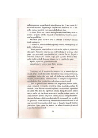 rudimentare au apărut înainte să realizez ce fac. N-am putut să-i
surprind mişcarea degetelor pe simpla coală de hârtie, aşa că am
redat-o stând atentă la curs sau părând că asta face.
— Aceia dintre voi care nu au în plan să-şi dea licenţa în eco­
nomie s-ar putea întreba De ce să-mi pierd timpul studiind econo­
mie? a spus Heller.
Am oftat, ştiind exact ce avea să urmeze. îi ştiam pe de rost
toată prelegerea.
— Pentru că, atunci când vă depuneţi dosarul pentru şomaj, cel
puţin o să ştiţi de ce.
Câteva gemete previzibile s-au ridicat din mijlocul publicului
său captiv. Recunosc că şi eu am avut tendinţa de a-mi da ochii
peste cap, pentru că eram familiarizat cu acest discurs de patru
semestre. Dar Jackie a zâmbit, colţul gurii şi partea de sus a obra­
zului ei abia vizibile de unde stăteam eu, pe rândul din spate.
Aşadar, îi plăceau glumele răsuflate.
Iar prietenul ei scosese unul dintre gemete.
***
Prima mea oră de seminar din semestru era în această după-a-
miază. După două săptămâni de la începerea oricărui semestru,
majoritatea studenţilor sunt încă sub influenţa optimismului de
început, chiar dacă deja rămân în urmă cu învăţatul. Era posibil ca
astăzi să vină doar o mână de studenţi sau chiar niciunul.
Chiar în primul meu semestru ca preparator pentru Heller,
doar o singură persoană a apărut la prima meditaţie, colega de
cameră a unei fete cu care mă cuplasem cu vreo două săptămâni
în urmă. Abia dacă mi-o puteam aminti, deşi petrecusem câteva
ore cu ea în pat, dar i-am recunoscut imediat colega, pentru că
avea deasupra patului un panou imens, plin cu fotografii exhibi­
ţioniste. îmi cam... distrăseseră atenţia. Ca şi cum aş fi fost urmărit
de spectatori sumar îmbrăcaţi. Mă trezisem întrebându-mă, în cel
mai nepotrivit moment posibil, oare ce făcea în timpul vizitelor
părinţilor. Lipea peste ele postere cu Albert Einstein şi tabelul
periodic al elementelor?
20
 