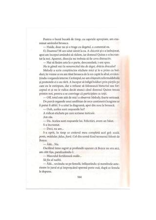 Pentru o bună bucată de timp, cu capetele apropiate, am exa­
minat amândoi broasca.
— Haide, doar nu şi-o trage cu degetul, a comentat ea.
O, Doamne! M-am uitat uimit la ea. A chicotit şi s-a îmbujorat,
apoi am început amândoi să râdem, iar domnul Quinn s-a încrun­
tat la noi. Aparent, disecţia nu trebuia să fie ceva distractiv.
— Hai să lăsăm asta la o parte, deocamdată, i-am spus.
Nu te gândi nici la nenorocitul tău de deget, drăcia dracului!
Melody a scris conştiincios etichete mici şi le-a prins cu bol­
duri, în vreme ce eu am tăiat broasca de la un capăt la altul, eviden-
ţiindu-i organele interne. Cu timpul, ne-am obişnuitcu formaldehida
şi protestele ei s-au rărit. A început să înfigă bolduri prin părţile pe
care eu le extirpam, dar a refuzat să folosească bisturiul sau for­
cepsul ei şi nu le ridica decât atunci când domnul Quinn trecea
printre noi, pentru a se convinge că participăm cu toţii.
— OfF, totul este atât de mic! a observat Melody, foarte serioasă.
De parcă organele unui amfibian de zece centimetri lungime ar
fi putut fi altfel. S-a uitat la diagramă, apoi din nou la broască.
— Ooh, acelea sunt ouşoarele lui?
A ridicat eticheta pe care scrisese testicule.
Am râs.
— Da. Acelea sunt ouşoarele lui. Felicitări, avem un băiat.
S-a încruntat.
— Deci, nu are...
S-a oprit, în timp ce creierul meu completă acel gol: sculă,
penis, mădular, falus, fiară. Cel din urmă fiind termenul folosit de
Boyce.
— Ăăă... Nu.
Oscilând între regret şi profundă uşurare că Boyce nu era aici,
am citit fişa, parafrazându-1:
— Masculul fertilizează ouăle...
Săfiu al naibii.
— Ăăă... urcându-se pe femelă, înfaşurându-şi membrele ante­
rioare în jurul ei şi împroşcând spermă peste ouă, după ce femela
le depune.
164
 