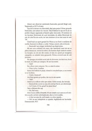 Atunci am observat camioneta bunicului, parcată lângă casă.
împreună cu SUV-ul tatei.
Uşa de la intrare era descuiată, deşi asta putea fi doar greşeala
bunicului, care uitase să o încuie. Tata îl bătuse la cap ore în şir cu
predici despre siguranţă şi lăsatul uşilor descuiate. El insistase că
nu încuiase blestemata de casă niciodată, de atâţia blestemaţi de
ani, de când locuia acolo, iar tata insistase că nu mai eram în anii
’so:
Când hoţii au spart garajul lui Wynn şi au furat o mulţime de
unelte, bunicul, în sfârşit, a cedat. Totuşi, uneori, uita să încuie.
— Bunicule? am strigat, închizând uşa după mine.
Mi-am scos ochelarii de soare, dar interiorul casei tot mi se
părea întunecat, venind de afară, din lumina după-amiezii senine.
La început, nu mi-am dat seama că tata era aşezat pe marginea
canapelei, cu mâinile între genunchi. Privea covorul uzat de sub
picioare.
Nu ajungea niciodată acasă atât de devreme, iar dacă era, lucra
la masă, nu stătea pe canapea. M-am încruntat.
— Tată?
Nu a făcut nicio mişcare. Nu s-a uitat la mine.
— Vino, ia loc. Landou.
Inima îmi bubuia în piept, ritmul ei crescând uşor, ca un motor
ce se încălzea.
— Unde e bunicul?
Am lăsat geanta pe podea, dar nu m-am aşezat.
— Tată?
Atunci şi-a ridicat ochii spre mine. Ochii uscaţi, dar înroşiţi.
— Bunicul tău a avut un atac de cord pe barcă, azi-dimineaţă.
— Ce? Unde e? E la spital? Se simte bine?
Tata a clătinat din cap.
— Nu, fiul meu.
Avea vocea caldă şi liniştită. M-am simţit ca şi cum m-ar fi stri­
vit cu acele cuvinte neînduplecate, dure şi irevocabile.
— A fost un atac de cord masiv, s-a stins repede...
— Nu! m-am îndepărtat cu spatele, înghiţindu-mi lacrimile.
Dumnezeule, NU!
166
 