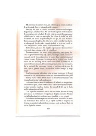 M-am retras in camera mea, am trântit uşa şi nu am mai ieşit
de acolo decât după ce tata a plecat la culcare.
Desculţ, am păşit în camera bunicului, luminată de lună prin
draperiile pe jumătate trase. Mi-am trecut degetele peste lucrurile
de pe noptiera lui: ochelarii de citit, pliaţi şi aşezaţi deasupra unei
biblii legate In piele, un exemplar din „Fire de iarbă” de Wall
Whitman, un pahar pe jumătate plin cu apă, un ceas de mână
Timex cu geamul zgâriat. Pe dulap erau câteva cămăşi împăturite
şi o fotografie decolorată a bunicii, ţinând în braţe un copil, pe
tata. Marginea era veche, pătată şi îndoită intr-un colţ.
în bucătărie, am scos din frigider o porţie rece de macaroane
cu brânză şi am mâncat-o fără să o încălzesc.
înmormântarea a fost scurtă şi fără prea mulţi participanţi. Fu,
tata, un grup de bătrâni şi alţi câţiva pescari pe care îi cunoscuse
bunicul, care îi fuseseră prieteni şi vecini, lata a purtat singurul
costum pe care îl păstrase, încă impecabil şi perfect croit, deşi îi
venea un pic mai larg decât ultima oară când îl îmbrăcase, la
înmormântarea mamei. Pierduse în greutate. Era mai musculos,
dar şi mai slab. Eu nu aveam costum şi nici timp să fac rost de
unul, aşa că, pentru slujbă, mi-am luat o bluză neagră şi blugi
negri.
Era înmormântat alături de soţia sa, care murise cu 30 de ani
înaintea lui. Pe piatra ei funerară scria, Ramona Delilah Maxfield
— Soţie şi mantă iubită. Eram curios ce inscripţie comandase tata
pentru bunicul, dar nu l-am întrebat.
A doua zi, tata mi-a dat două lucruri de la bunicul: un pandan­
tiv din bronz greu, cu un simbol celtic, care se presupune că repre­
zentase numele Maxfield înainte de secolul al Xll-lea şi cheia
vechii lui camionete Ford.
Am reprodus simbolul, mărit, intr-un desen. Aveam să o rog
pe Arianna să mi-1 tatueze pe o parte, în dreptul coastelor. Am pus
cheia Fordului pe inel, unde aveam o busolă şi pe cea a casei.
Primisem camioneta pe care mi-o dorisem, un simbol al fami­
liei mele vechi de o mie de ani, o reţetă secretă de negrese, un
briceag şi amintiri cu bunicul meu pe care nu le-aş fi avut dacă nu
mi-aş fi pierdut mama.
167
 