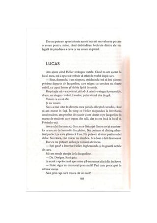 Dar nu puteam aprecia toate aceste lucruri sau valoarea pe care
o aveau pentru mine, când dobândirea fiecăruia dintre ele era
legată de pierderea a ceva ce nu voiam să pierd.
LUCAS
Am ajuns când Heller strângea testele. Când m-am aşezat la
locul meu, mi-a spus că trebuie să stăm de vorbă după curs.
— Bine, domnule, i-am răspuns, străduindu-mă să îmi păstrez
privirea departe de Jacqueline, care trăgea cu urechea nu foarte
subtil, cu capul întors şi bărbia lipită de umăr.
Respiraţia mi s-a accelerat, ştiind că printr-o singură propoziţie,
drace, un singur cuvânt, Landon, putea să mă dea de gol.
Voiam ca ea să afle.
Şi nu voiam.
Nu s-a mai uitat în direcţia mea până la sfârşitul cursului, când
m-am mutat in faţă. în timp ce Heller răspundea la întrebarea
unui student, am profitat de ocazie şi am căutat-o pe Jacqueline în
marea de studenţi care ieşeau din sală, dar ea era încă la locul ei.
Privindu-mă.
Avea ochii întunecaţi, din cauza distanţei dintre noi şi a umbre­
lor aruncate de luminile din plafon. Nu puteam să disting albas­
trul perfect pe care ştiam că îl au. Nu puteam să simt parfumul ei
dulce. Nu râdea, nici măcar nu zâmbea. Era doar o fată frumoasă.
Dar eu nu puteam vedea pe nimeni altcineva.
— Eşti gata? a întrebat Heller, înghesuindu-şi în geantă notele
de curs.
Mi-am smuls atenţia de la Jacqueline.
— Da. Desigur. Sunt gata.
A arcuit o sprânceană spre mine şi l-am urmat afară din încăpere.
— Fiule, sigur nu munceşti prea mult? Pari cam preocupat în
ultima vreme.
Nici prin cap nu îi trecea cât de mult!
168
 
