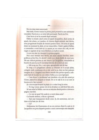 ***
Nu era ziua mea norocoasă.
Mai întâi, Gwen venise în prima pasă proastă la care asistasem
vreodată. Parcă era o cu totul altă persoană. Parcă era Eve.
Care lucra şi ea în această după-amiază.
Habar n-aveam când urma să apară lacqueline, dacă urma să
apară, dar ştiam, ca Landon, că vinerea după-amiază, mai târziu,
avea programate lecţiile de muzică pentru liceu. Ori avea să apară
dintr-un moment în altul, ori nu venea deloc. Când a apărut Heller,
a comandat o venti latte şi s-a aşezat pe un scaun din colţ, m-am
rugat cu egoism să îşi verse băutura şi să plece acasă.
A scos un ziar şi a început cu prima pagină.
Nici cinci minute mai târziu, am auzit salutul familiar, semi-
politicos al lui Eve, Ce doriţi?, rostit cu o doză dublă de enervare.
Mi-am ridicat privirea şi am văzut-o pe Jacqueline, muşcându-şi
buzele de parcă şi-ar fi reevaluat decizia de a trece pe aici.
— Mă ocup eu, Eve, i-am spus, apropiindu-mă de bar.
In timp ce îi pregăteam cafeaua şi refuzam să îi accept plata,
colegele mele continuau să se uite urât la ea, deşi nu îmi puteam
imagina de ce. Alegând una dintre mesele din partea opusă a cafe­
nelei faţă de locului în care stătea Heller, şi-a scos laptopul.
— Care dracu’ e problema? am întrebat-o în cele din urmă pe
Gwen, păşind în câmpul ei vizual. De ce te uiţi la ea ca şi cum ai
încerca să o faci scrum?
Şi-a încrucişat braţele la piept şi s-a uitat lung la mine.
— Te rog, Lucas, spune-mi că nu îţi place cu adevărat fata asta.
M-am uitat la Heller, care nu se mişcase decât pentru a întoarce
pagina ziarului.
— Ce vrei să spui? De unde ţi-a venit ideea asta?
Cu buzele strânse, a făcut o grimasă.
— Eşti mai transparent decât crezi. Şi, de asemenea, noi cre­
dem că îşi bate joc de tine.
— Ce?
Mulţumesc lui Dumnezeu că nu era niciun client la casă şi că
Jacqueline era prea departe pentru a auzi conversaţia asta tâmpită.
169
 