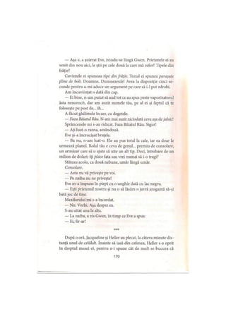 — Aşa e, a şuierat Eve, ivindu-se lângă Gwen. Prietenele ei au
venit din nou aici, le ştii pe cele două la care mă refer? Tipele din
frăţie?
Cuvintele ei spuneau ţipe din frăţie. Tonul ei spunea paraşute
pline de boli. Doamne, Dumnezeule! Avea la dispoziţie cinci se­
cunde pentru a-mi aduce un argument pe care să i-1 pot zdrobi.
Am încuviinţat o dată din cap.
— Ei bine, n-am putut să aud tot ce au spus peste vaporizatorul
ăsta nenorocit, dar am auzit numele tău, pe al ei şi faptul că te
foloseşte pe post de... îh...
A făcut ghilimele în aer, cu degetele.
— Faza Băiatul Rău. N-am mai auzit niciodată ceva aşa dejalnici
Sprâncenele mi s-au ridicat. Faza Băiatul Rău. Sigur!
— Aţi luat-o razna, amândouă.
Eve şi-a încrucişat braţele.
— Ba nu, n-am luat-o. Ele au pus totul la cale, iar ea doar le
urmează planul. Rolul tău e ceva de genul... premiu de consolare,
un armăsar care să o ajute să uite un alt tip. Deci, întrebare de un
milion de dolari: îţi place fata sau vrei numai să i-o tragi?
Stăteau acolo, ca două nebune, umăr lângă umăr.
Consolare.
— Asta nu vă priveşte pe voi.
— Pe naiba nu ne priveşte!
Eve m-a împuns in piept cu o unghie dată cu lac negru.
— Eşti prietenul nostru şi nu o să lăsăm o javră arogantă să-şi
bată joc de tine.
Maxilarului mi s-a încordat.
— Nu. Vorbi. Aşa despre ea.
S-au uitat una la alta.
— La naiba, a zis Gwen, in timp ce Eve a spus:
— Ei, fir-ar!
***
După o oră, jacqueline şi Heller au plecat, la câteva minute dis­
tanţă unul de celălalt. înainte să iasă din cafenea, Heller s-a oprit
în dreptul mesei ei, pentru a-i spune cât de mult se bucura că
170
 