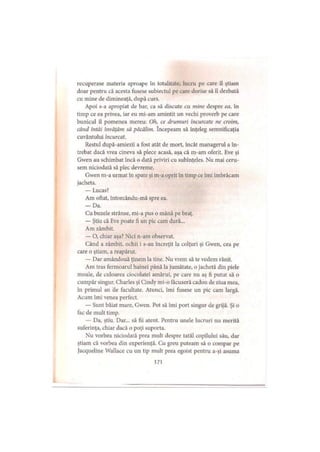 recuperase materia aproape în totalitate, lucru pe care il ştiam
doar pentru că acesta fusese subiectul pe care dorise să îl dezbată
cu mine de dimineaţă, după curs.
Apoi s-a apropiat de bar, ca să discute cu mine despre ea, în
timp ce ea privea, iar eu mi-am amintit un vechi proverb pe care
bunicul îl pomenea mereu: Oh, ce drumuri încurcate ne croim,
când întâi învăţăm să păcălim. începeam să înţeleg semnificaţia
cuvântului încurcat.
Restul după-amiezii a fost atât de mort, încât managerul a în­
trebat dacă vrea cineva să plece acasă, aşa că m-am oferit. Eve şi
Gwen au schimbat încă o dată priviri cu subînţeles. Nu mai ceru­
sem niciodată să plec devreme.
Gwen m-a urmat în spate şi m-a oprit în timp ce îmi îmbrăcam
jacheta.
— Lucas?
Am oftat, întorcându-mă spre ea.
— Da.
Cu buzele strânse, mi-a pus o mână pe braţ.
— Ştiu că Eve poate fi un pic cam dură...
Am zâmbit.
— O, chiar aşa? Nici n-am observat.
Când a zâmbit, ochii i s-au încreţit la colţuri şi Gwen, cea pe
care o ştiam, a reapărut.
— Dar amândouă ţinem la tine. Nu vrem să te vedem rănit.
Am tras fermoarul hainei până la jumătate, o jachetă din piele
moale, de culoarea ciocolatei amărui, pe care nu aş fi putut să o
cumpăr singur. Charles şi Cindy mi-o făcuseră cadou de ziua mea,
in primul an de facultate. Atunci, îmi fusese un pic cam largă.
Acum îmi venea perfect.
— Sunt băiat mare, Gwen. Pot să îmi port singur de grijă. Şi o
fac dc mult timp.
— Da, ştiu. Dar... să fii atent. Pentru unele lucruri nu merită
suferinţa, chiar dacă o poţi suporta.
Nu vorbea niciodată prea mult despre tatăl copilului său, dar
ştiam că vorbea din experienţă. Cu greu puteam să o compar pe
jacqueline Wallace cu un tip mult prea egoist pentru a-şi asuma
171
 