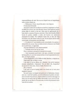 responsabilitatea de tată. Dar nu era dreptul meu să împărtăşesc
ceea ce ştiam despre ea.
— Mulţumesc, Gwen. Am să fiu atent, i-am răspuns.
O minciună sfruntată.
Am ajuns acasă şi mi-am făcut un sandvici, împărţind cu Fran-
cis feliile de curcan, aşa cum tăcusem atunci când apăruse pentru
prima dată, în urmă cu trei ani. Abia eram în apartament de o
lună când s-a mutat şi Francis, neinvitat. Chiar dacă familia Heller
locuia în partea cealaltă a curţii, mă încerca un sentiment
neaşteptat de izolare. Nu vorbisem foarte des cu tata cât timp
locuisem cu el, dar fusese acolo, în casă. Nu îmi lipsea atât de mult
conversaţia, cât prezenţa unei alte fiinţe.
— Ce părere ai? l-am întrebat acum, aruncându-i în castron o
ultimă felie de curcan. Oare ar trebui să devin băiatul ei răul Rolul
mi se potriveşte, cu siguranţă.
Am luat telefonul şi i-am căutat numărul.
— Vorbeşte acum sau taci pe vecie.
El şi-a terminat curcanul şi a început să se spele.
— Asta înseamnă acord tacit, i-am spus, scriindu-i un mesaj
lui Jacqueline, în care îmi ceream iertare că nu îi spusesem la reve­
dere, azi după-amiază.
A fost stingheritor cu Dr. Heller de faţă, bănuiesc, a răspuns ea.
Puţin spus, dar ca habar n-avea.
I-am spus că mi-ar plăcea să o desenez. Am privit insistent
ecranul, aşteptându-i răspunsul. Vrei un băiat rău, Jacqueline?
mi-am zis în sinea mea. Atunci, haide. încearcă-mă.
Ok, a răspuns.
I-am spus că pot să ajung peste vreo două ore şi i-am cerut
numărul camerei.
în mod ironic, în timpul orei petrecute la Starbucks, îi trimi­
sese un e-mail lui Landon, ca să îi mulţumească pentru că insis­
tase să rezolve fişa de lucru. Eram nouăzeci şi nouă la suta sigur că
luase zece la testul dat de Heller dimineaţă şi am vrut să îi răs­
pund, dar nu am făcut-o. în seara asta, nu avea să primească nicio
veste de la Landon.
172
 