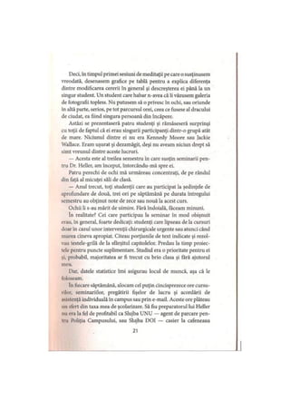 Deci, în timpul primei sesiuni de meditaţii pe care o susţinusem
vreodată, desenasem grafice pe tablă pentru a explica diferenţa
dintre modificarea cererii în general şi descreşterea ei până la un
singur student. Un student care habar n-avea că îi văzusem galeria
de fotografii topless. Nu putusem să o privesc în ochi, sau oriunde
în altă parte, serios, pe tot parcursul orei, ceea ce fusese al dracului
de ciudat, ea fiind singura persoană din încăpere.
Astăzi se prezentaseră patru studenţi şi rămăseseră surprinşi
cu toţii de faptul că ei erau singurii participanţi dintr-o grupă atât
de mare. Niciunul dintre ei nu era Kennedy Moore sau Jackie
Wallace. Eram uşurat şi dezamăgit, deşi nu aveam niciun drept să
simt vreunul dintre aceste lucruri.
— Acesta este al treilea semestru în care susţin seminarii pen­
tru Dr. Heller, am început, întorcându-mă spre ei.
Patru perechi de ochi mă urmăreau concentraţi, de pe rândul
din faţă al micuţei săli de clasă.
— Anul trecut, toţi studenţii care au participat la şedinţele de
aprofundare de două, trei ori pe săptămână pe durata întregului
semestru au obţinut note de zece sau nouă la acest curs.
Ochii li s-au mărit de uimire. Fără îndoială, faceam minuni.
în realitate? Cei care participau la seminar în mod obişnuit
erau, în general, foarte dedicaţi: studenţi care lipseau de la cursuri
doar în cazul unor intervenţii chirurgicale urgente sau atunci când
murea cineva apropiat. Citeau porţiunile de text indicate şi rezol­
vau testele-grilă de la sfârşitul capitolelor. Predau la timp proiec-
tcle pentru puncte suplimentare. Studiul era o prioritate pentru ei
şi, probabil, majoritatea ar fi trecut cu brio clasa şi fără ajutorul
meu.
Dar, datele statistice îmi asigurau locul de muncă, aşa că le
foloseam.
în fiecare săptămână, alocam cel puţin cincisprezece ore cursu-
rilor, seminariilor, pregătirii fişelor de lucru şi acordării de
iMstenţă individuală în campus sau prin e-mail. Aceste ore plăteau
mi sfert din taxa mea de şcolarizare. Să fiu preparatorul lui Heller
nu era la fel de profitabil ca Slujba UNU — agent de parcare pen­
ii ii Poliţia Campusului, sau Slujba DOI — casier la cafeneaua
21
 