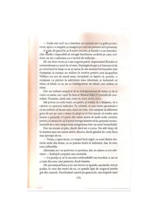 — Unde mă vrei? m-a întrebat, iar mintea mi s-a golit pe mo­
ment, apoi s-a umplut cu imagini pe care nu puteam să le pronunţ.
A roşit, de parcă le-ar fi auzit oricum, şi buzele i s-au întredes­
chis, Sîndu-i imposibil să retragă întrebarea cochetă pe care, evi­
dent, nu mi-o adresase ca o tactică de seducţie.
Mi-am dres vocea şi i-am sugerat patul, răspunzând flirtului ei
neintenţionat cu unul de-al meu. împingând şapca şi hanoracul de
pe cuvertură în timp ce ea se aşeza, le-am amintit hormonilor mei
deşteptaţi că existau un milion de motive pentru care jacqueline
Wallace nu era de nasul meu, începând cu faptul că, practic, o
minţeam cu privire la adevărata mea identitate şi încheind cu
ideea că fetele ca ea nu se îndrăgosteau de băieţi care arătau ca
mine.
Dar nu trebuia neapărat să se îndrăgostească de mine ca să se
culce cu mine, nu-i aşa? în faza ei Băiatul Rău? O partidă de con­
solare. Doamne, ajută-mă, eram în stare să fac orice.
Mă privea cu ochi mari, receptivi, şi voiam să o liniştesc, să o
calmez cu ajutorul mâinilor. în schimb, m-am trezit spunându-i
că nu trebuie să facem asta, dacă nu vrea. Am aşteptat să elibereze
gura de aer pe care o ţinea în piept şi să îmi spună că treaba asta
fusese o greşeală. O parte din mine spera să audă acele cuvinte,
pentru că atunci m-aş fi putut retrage înainte să fac greşeala monu­
mentală de a-mi compromite integritatea într-un mod iremediabil.
Dar nu aveam să plec, decât dacă mi-o cerea. Nu atât timp cât
în mintea mea nu exista nimic altceva, decât gândul de a mă duce
mai aproape de ea.
— Vreau, a spus încet, cu trupul încă rigid, ca unul dintre sta­
tivele mele din lemn, ce se puteau îndoi la îmbinări, dar, în rest,
erau inflexibile.
Afirmaţia nu i se potrivea cu postura, dar nu ştiam ce era ade­
vărat — limbajul corpului sau cuvintele.
— Ce poziţie ţi-ar fi cea mai confortabilă? am întrebat-o, iar ea
a roşit din nou, mai puternic decât înainte.
Mi-am muşcat buza şi m-am întors cu spatele, aşezându-mă pe
podea, la vreo doi metri de ea, cu spatele lipit de singurul perete
gol din cameră. Deschizând caietul pe genunchi, am inspirat uşor
175
 