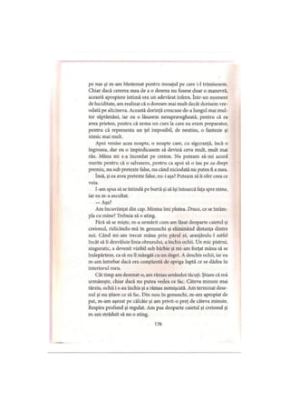 pe nas şi m-am blestemat pentru mesajul pe care i-1 trimisesem.
Chiar dacă cererea mea de a o desena nu fusese doar o manevră,
această apropiere intimă era un adevărat infern. într-un moment
de luciditate, am realizat că o doream mai mult decât dorisem vre­
odată pe altcineva. Această dorinţă crescuse de-a lungul mai mul­
tor săptămâni, iar eu o lăsasem nesupravegheată, pentru că ea
avea prieten, pentru că urma un curs la care eu eram preparator,
pentru că reprezenta un ţel imposibil, de neatins, o fantezie şi
nimic mai mult.
Apoi venise acea noapte, o noapte care, cu siguranţă, încă o
îngrozea, dar eu o împiedicasem să devină ceva mult, mult mai
rău. Mâna mi s-a încordat pe creion. Nu puteam să-mi acord
merite pentru că o salvasem, pentru ca apoi să o iau pe ea drept
premiu, nu sub pretexte false, nu când niciodată nu putea fi a mea.
însă, şi ea avea pretexte false, nu-i aşa? Puteam să îi ofer ceea ce
voia.
I-am spus să se întindă pe burtă şi să îşi întoarcă faţa spre mine,
iar ea m-a ascultat.
— Aşa?
Am încuviinţat din cap. Mintea îmi plutea. Drace, ce se întâm­
pla cu mine? Trebuia să o ating.
Fără să se mişte, m-a urmărit cum am lăsat deoparte caietul şi
creionul, ridicându-mă în genunchi şi eliminând distanţa dintre
noi. Când mi-am trecut mâna prin părul ei, aranjându-1 astfel
încât să îi dezvăluie linia obrazului, a închis ochii. Un mic pistrui,
singuratic, a devenit vizibil sub bărbie şi mi-am forţat mâna să se
îndepărteze, ca să nu îl mângâi cu un deget. A deschis ochii, iar eu
m-am întrebat dacă era conştientă de apriga luptă ce se dădea în
interiorul meu.
Cât timp am desenat-o, am rămas amândoi tăcuţi. Ştiam că mă
urmăreşte, chiar dacă nu putea vedea ce fac. Câteva minute mai
târziu, ochii i s-au închis şi a rămas nemişcată. Am terminat dese­
nul şi nu ştiam ce să fac. Din nou în genunchi, m-am apropiat de
pat, m-am aşezat pe călcâie şi am privit-o preţ de câteva minute.
Respira profund şi regulat. Am pus deoparte caietul şi creionul şi
m-am străduit să nu o ating.
176
 