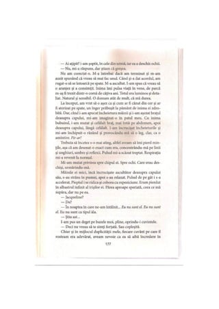 — Ai aţipit? i-am şoptit, în cele din urmă, iar ea a deschis ochii.
— Nu, mi-a răspuns, dar ştiam că greşea.
Nu am corectat-o. M-a întrebat dacă am terminat şi m-am
auzit spunând că vreau să mai fac unul. Când şi-a dat acordul, am
rugat-o să se întoarcă pe spate. M-a ascultat. I-am spus că vreau să
o aranjez şi a consimţit. Inima îmi pulsa viaţă în vene, de parcă
m-aş fi trezit dintr-o comă de câţiva ani. Totul era luminos şi deta­
liat. Natural şi sensibil. O doream atât de mult, că mă durea.
La început, am vrut să o aşez ca şi cum ar fi căzut din cer şi ar
fi aterizat pe spate, un înger prăbuşit la pământ de inima ei zdro­
bită. Dar, când i-am apucat încheietura mâinii şi i-am aşezat braţul
deasupra capului, mi-am imaginat-o în patul meu. Cu inima
bubuind, i-am mutat şi celălalt braţ, mai întâi pe abdomen, apoi
deasupra capului, lângă celălalt. I-am încrucişat încheieturile şi
mi-am închipuit-o râzând şi provocându-mă să o leg, clar, ca o
amintire. Fir-ar!
Trebuia să încetez s-o mai ating, altfel aveam să îmi pierd min­
ţile, aşa că am desenat-o exact cum era, concentrându-mă pe linii
şi unghiuri, umbre şi reflexii. Pulsul mi-a scăzut treptat. Respiraţia
mi-a revenit la normal.
Mi-am mutat privirea spre chipul ei. Spre ochi. Care erau des­
chişi, urmărindu-mă.
Mâinile ei mici, încă încrucişate ascultător deasupra capului
său, s-au strâns în pumni, apoi s-au relaxat. Pulsul de pe gât i s-a
accelerat. Pieptul i se ridica şi cobora cu repeziciune. Eram pierdut
în albastrul infinit al irişilor ei. Părea aproape speriată, ceea ce mă
supăra, dar nu pe ea.
— Jacqueline?
— Da?
— In noaptea în care ne-am întâlnit... Eu nu sunt el. Eu nu sunt
el. Eu nu sunt ca tipul ăla.
— Ştiu ast...
l-am pus un deget pe buzele moi, pline, oprindu-i cuvintele.
— Deci nu vreau să te simţi forţată. Sau copleşită.
Chiar şi în mijlocul duplicităţii mele, fiecare cuvânt pe care îl
rosteam era adevărat, aveam nevoie ca ea să aibă încredere în
177
 