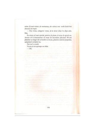 mine. Şi mai voiam, de asemenea, să o sărut, mai mult decât îmi
doream să respir.
— Dar vreau, categoric vreau, să te sărut chiar în clipa asta.
Rău.
Eu eram cel mai speriat, pentru că ştiam că avea să spună nu.
Aveam să îi demonstrez că eram de încredere plecând. Mi-am
plimbat un deget de la buzele ei, în jos, până in centrul pieptului,
aşteptând cuvântul nu.
Dar nu l-a rostit.
Vocea ei era aproape un oftat.
— OK.
178
 