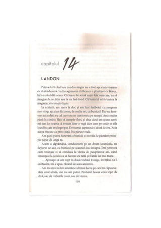 capitolul
LANDON
Prima dată când am condus singur nu a fost aşa cum visasem
eu dintotdeauna. îmi imaginasem că făceam o plimbare cu Boyce,
intr-o sâmbătă seara. Că luam de acasă nişte fete oarecare, ca să
mergem la un film sau la un fast-food. Că bunicul mă trimitea la
magazin, să cumpăr lapte.
în schimb, am mers la doc şi am luat feribotul cu program
non-stop, aşa cum făcusem, de multe ori, cu bunicul. Dar nu fuse­
sem niciodată eu cel care urcase camioneta pe rampă. Am condus
până la cimitir, fără să cumpăr flori, şi abia când am ajuns acolo
mi-am dat seama că aveam doar o vagă idee cam pe unde se afla
locul în care era îngropat. De numai şaptezeci şi două de ore. Ziua
aceea trecuse ca prin ceaţă. Nu păruse reală.
Am găsit piatra funerară a bunicii şi movila de pământ proas­
păt săpat de lângă ea.
Acum o săptămână, condusesem pe un drum lăturalnic, nu
departe de aici, cu bunicul pe scaunul din dreapta. îmi povestea
cum învăţase el să conducă la vârsta de paisprezece ani, când
renunţase la şcoală ca să lucreze cu tatăl şi fratele lui mai mare.
— Aproape că am rupt în două vechiul Dodge, învăţând să îl
controlez, mi-a spus, râzând de acea amintire.
Am încercat să îmi amintesc ultimul lucru pe care ni-1 spusese-
răm unul altuia, dar nu am putut. Probabil fusese ceva legal de
cină, sau de treburile casei, sau de vreme.
179
 