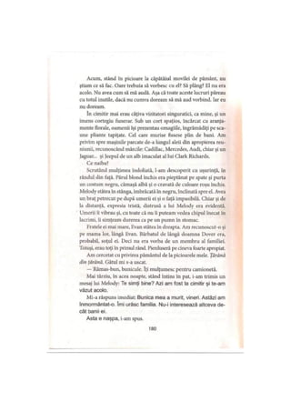 Acum, stând în picioare la căpătâiul movilei de pământ, nu
ştiam ce să fac. Oare trebuia să vorbesc cu el? Să plâng? El nu era
acolo. Nu avea cum să mă audă. Aşa că toate aceste lucruri păreau
cu totul inutile, dacă nu cumva doream să mă aud vorbind. Iar eu
nu doream.
în cimitir mai erau câţiva vizitatori singuratici, ca mine, şi un
imens cortegiu funerar. Sub un cort spaţios, încărcat cu aranja­
mente florale, oamenii îşi prezentau omagiile, îngrămădiţi pe sca­
une pliante tapiţate. Cel care murise fusese plin de bani. Am
privim spre maşinile parcate de-a lungul aleii din apropierea reu­
niunii, recunoscând mărcile: Cadillac, Mercedes, Audi, chiar şi un
jaguar... şi Jeepul de un alb imaculat al lui Clark Richards.
Ce naiba?
Scrutând mulţimea îndoliată, l-am descoperit cu uşurinţă, în
rândul din faţă. Părul blond închis era pieptănat pe spate şi purta
un costum negru, cămaşă albă şi o cravată de culoare roşu închis.
Melody stătea în stânga, îmbrăcată în negru, înclinată spre el. Avea
un braţ petrecut pe după umerii ei şi o faţă impasibilă. Chiar şi de
la distanţă, expresia tristă, distrusă a lui Melody era evidentă.
Umerii îi vibrau şi, cu toate că nu îi puteam vedea chipul înecat în
lacrimi, îi simţeam durerea ca pe un pumn în stomac.
Fratele ei mai mare, F.van stătea în dreapta. Am recunoscut-o şi
pe mama lor, lângă Evan. Bărbatul de lângă doamna Dover era,
probabil, soţul ei. Deci nu era vorba de un membru al familiei.
Totuşi, erau toţi în primul rând. Pierduseră pe cineva foarte apropiat.
Am cercetat cu privirea pământul de la picioarele mele. Ţărână
din (ărână. Gâtul mi s-a uscat.
— Rămas-bun, bunicule. îţi mulţumesc pentru camionetă.
Mai târziu, în acea noapte, stând întins în pat, i-am trimis un
mesaj lui Melody: Te simţi bine? Azi am fost la cimitir şi te-am
văzut acolo.
Mi-a răspuns imediat: Bunica mea a murit, vineri. Astăzi am
înmormântat-o. îmi urăsc familia. Nu-i interesează altceva de­
cât banii ei.
Asta e naşpa, i-am spus.
180
 