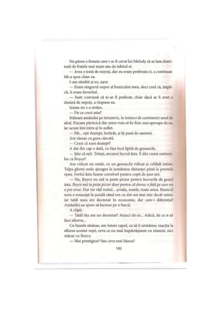 Nu părea o femeie care i-ar fi cerut lui Melody să se lase domi­
nată de fratele mai mare sau de iubitul ei.
— Avea o tonă de nepoţi, dar eu eram preferata ei, a continuat.
Mi-a spus chiar ea.
l-am zâmbit şi eu, uşor.
— Eram singurul nepot al bunicului meu, deci cred că, impli­
cit, îi eram favoritul.
— Sunt convinsă că te-ar fi preferat, chiar dacă ar fi avut o
duzină de nepoţi, a răspuns ea.
Inima mi s-a strâns.
— De ce crezi asta?
Stăteam amândoi pe întuneric, la treizeci de centimetri unul de
altul. Fiecare părticică din mine voia să fie fizic mai aproape de ea,
iar acum îmi intra şi în suflet.
— Păi... eşti deştept, hotărât, şi îţi pasă de oameni.
Am rămas cu gura căscată.
— Crezi că sunt deştept?
A dat din cap o dată, cu faţa încă lipită de genunchi.
— Ştiu că eşti. Totuşi, ascunzi lucrul ăsta. Edin cauza oameni­
lor ca Boyce?
Am ridicat un umăr, cu un genunchi ridicat şi celălalt întins.
Talpa ghetei mele ajungea la jumătatea distanţei până la peretele
opus. Fortul ăsta fusese construit pentru copii de şase ani.
— Nu, Boyce nu mă ia peste picior pentru lucrurile de genul
ăsta. Boyce mă ia pestepicior doarpentru că doresc ofată pe care nu
o pot avea. Dar nu văd rostul... şcoala, notele, toate astea. Bunicul
meu a renunţat la şcoală când era cu doi ani mai mic decât mine,
iar tatăl meu are doctorat în economie, dar care-i diferenţa?
Amândoi au ajuns să lucreze pe o barcă.
A clipit.
— Tatăl tău are un doctorat? Atunci de ce... Adică, de ce n-ar
face altceva...
Cu buzele strânse, am întors capul, ca să îi urmăresc reacţia la
aflarea acestei veşti, ceva ce nu mai împărtăşisem cu nimeni, nici
măcar cu Boyce.
— Mai prestigios? Sau ceva mai bănos?
182
 