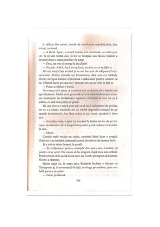 A ridicat din umeri, jenată de întrebarea nepoliticoasă, dar,
lotuşi, curioasă.
— A făcut. Apoi... a murit mama, am continuat, cu ochii spre
cer. Şi ne-am mutat aici. Şi tot ce învăţase sau tăcuse înainte a
devenit doar o mare pierdere de timp.
— Deci, nu vrei să mergi la facultate?
— Nu ştiu. Adică, dacă m-aş duce, nu ştiu cu ce aş plăti-o.
Mi-am simţit faţa arzând şi m-am bucurat de adăpostul întu­
nericului. Pentru numele lui Dumnezeu, fata asta era Melody
Dover, iar lipsa banilor reprezenta o slăbiciune pentru oameni ca
ea. Ultimul lucru pe care mi-1 doream era să par slab în faţa ei.
— Poate ai obţine o bursă.
Nu voiam să ii spun că varianta asta se dusese de-a binelea pe
apa Sâmbetei. Media mea generală nu ar fi stârnit admiraţia niciu-
nei instituţiile de învăţământ superior. Probabil că nici nu aş fi
admis, cu atât mai puţin pe gratis.
Mi-am trecut o mână prin păr ca să mi-1 îndepărtez de pe faţă,
iar ea s-a întins, trasându-mi cu vârful degetului tatuajul de pe
spatele încheieturii. Am lăsat mâna în jos, încet, aşezând-o între
noi.
— îmi place asta, a spus ea, trecând la limba de foc de pe tri-
ceps, urmărind-o de-a lungul bicepsului şi sub mâneca tricoului.
Şi asta.
— Mersi.
Corzile mele vocale au cedat, cuvântul fiind doar o şoaptă.
Ochii ni s-au întâlnit, luminaţi numai de stele şi de lumina lunii.
Şi-a retras mâna înapoi, în poală.
— îţi mulţumesc pentru mesajele din seara asta, Landon. Şi
pentru că ai venit. Nu voiam să fiu singură, după ziua asta oribilă.
Pcarl trebuie să fie acasă laora zece, iarClark, presupun că doarme.
Nu mi-a răspuns.
Ştiam sigur că, în seara asta, Richards încheia o afacere cu
Thompson şi, în momentul de faţă, se droga pe undeva, prin cea­
laltă parte a oraşului.
— Nicio problemă.
183
 