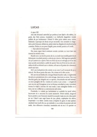 LUCAS
A spus OK.
Am dat drumul caietului pe podea şi am lipit-o de saltea, cu
grijă, dar fără ezitare, trasându-i cu vârfurile degetelor venele
palide de pe încheieturi. Pulsul îi vibra prin mâna mea, inima
bătându-i aproape de două ori pe secundă. Am urmărit cu dege­
tele acele firişoare albăstrui, până când au dispărut la încheieturile
coatelor. Pielea ei era prea fragilă, prea moale pentru a fi reală.
— Eşti atât de frumoasă!
Nu eram sigur dacă rostisem aceste cuvinte cu voce tare sau
numai în mintea mea.
Buzele mi s-au închis peste ale ei, cu mult mai multă grijă decât
folosisem vreodată pentru a săruta pe cineva. Mă îngrozea gândul
că aş fi putut să o sperii. îmi era frică să nu se retragă şi să nu îmi
mai acorde niciodată o astfel de şansă. îmi era frică să nu mă con­
sidere la fel ca idiotul care o rănise, cel care ar fi putut să o rănească
mult mai tare.
Mi l-am îndepărtat din minte ca şi cum l-aş fi aruncat de pe o
stâncă. Nu făcea parte din asta. Nu voiam să îi ofer acces.
Mi-am trecut limba de-a lungul liniei buzelor sale, o rugăminte
tăcută şi o promisiune de a mă retrage, dacă mi se cerea. Dar ea a
deschis gura, iar sângele mi s-a aprins, clocotindu-mi sub tatuaje,
ca mici panglici de foc. Limba ei a atins-o pe a mea — o legătură
care nu mi-aş fi imaginat că se va forma vreodată şi care, totodată,
trezea la viaţă o nevoie de mai mult. I-am mângâiat limba cu a
mea, iar ea a oftat şi s-a cutremurat sub mine.
Punându-i o mână pe încheieturi şi cealaltă în jurul taliei,
încercam să o ancorez în acest moment. Dintr-odată, singurul
lucru pentru care fusesem menit în această viaţă era să o descopăr
pe ea. Când i-am supt buza de jos, plină, copleşitor de dulce,
respiraţia i s-a tăiat. Limba mea a împins în gura ei mai apăsat,
căutând mai mult din ea, iar mâinile i s-au strâns în pumni sub ale
mele. Am eliberat-o imediat, temându-mă să nu o fi speriat cu
184
 