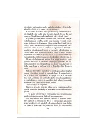 intensitatea sentimentelor mele, rugându-mă să nu o fi făcut, dar
a deschis ochii şi, în ei, nu am citit decât mirare.
I-am condus mâinile în jurul gâtului meu şi, când m-am ridi­
cat, trăgând-o în poală, mi-a împletit degetele în păr. în acel
moment, Sfinte Dumnezeule, i-aş fi oferit orice mi-ar fi cerut.
Capul i se potrivea perfect în palma mea, când i l-am lăsat pe
spate, înclinându-i bărbia, ca să îi sărut pistruiul pe care îl obser­
vasem în timp ce o desenasem. Mi-am mutat buzele mai jos, cu
mişcări lente, păstrându-mi întregul corp în alertă pentru orice
semn din partea ei, care ar fi indicat că e prea mult. Pieptul i-a
urcat şi a coborât, micul suspin al respiraţiei sale răsunând în
cameră, ca un ecou, şi contopindu-se cu a mea, deasupra muzicii
dispărute în fundal. Ştiam piesele, dar nu le-aş fi putut identifica şi
nici nu îmi păsa, cât timp mâna mea liberă rătăcea sub puloverul ei.
Mi-am plimbat degetele lacome de-a lungul coastelor, peste
ţesătura mătăsoasă a sutienului, împingând puloverul în sus.
Suflul ei accelerat îmi mângâia faţa şi îmi răsfira părul, în vreme ce
limba mea alerga pe curbura pielii ei dezgolite, chiar deasupra
cupei.
Sistemul de prindere era in faţă. O simplă apăsare între degetul
mare şi cel arătător, urmată de o uşoară glisare de un centimetru
l-ar fi deschis, însă raţiunea mea a câştigat. Asta ar fi însemnat
prea mult. Conştiinţa îmi şoptea din partea cealaltă a uşii închise
că nu păcăleam pe nimeni cu această pretinsă galanterie mentală.
Toată seara asta era prea mult, iar eu o ştiam.
Trebuie să plec, m-am gândit.
Şi apoi ea a râs. De fapt, nici măcar un râs curat, mai mult un
chicotit sugrumat, ricoşând prin cameră în cel mai ciudat moment
posibil.
— Te gâdili? am întrebat-o, pentru că nu îmi puteam imagina
un alt motiv pentru care ar fi râs într-un aşa moment.
Şi-a muşcat buza, mult prea tare. Am vrut să protestez împo­
triva faptul că îşi rănea o parte din ea pe care eu eram gata să imi
petrec următoarea oră adorând-o. îi visasem buzele, gura, limba.
Nu voiam să scoată afară din joc vreuna dintre ele. A clătinat din
185
 