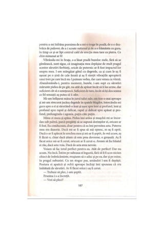 pentru a-mi înfrâna pornirea de a mi-o trage în poală, de a o dez­
brăca de pulover, de a-i scoate sutienul şi dc a o frământa cu gura,
în timp ce şi-ar lipi centrul cald de erecţia mea tare ca piatra. Ce
chin minunat ar fi!
Vibrându-mi în braţe, s-a lăsat pradă buzelor mele, fără să se
gândească, sunt sigur, că imaginaţia mea depăşise de mult pragul
acestor sărutări fierbinţi, oricât de puternic ar fi fost impactul lor
asupra mea. I-am mângâiat gâtul cu degetele, ca şi cum le-aş fi
aşezat pe o şină de cale ferată şi aş fi simţit vibraţiile apropierii
unui tren pe care încă nu-1 puteam vedea, dar care venea cu viteză.
Abandonându-i, pentru moment, buzele, i-am supt cu sărutări
mărunte pielea de pe gât, nu atât de apăsat încât să îi las urme, dar
suficient cât să o ameţească. Suficient de tare, încât să îşi dea scama
ce fel senzaţii aş putea să îi ofer.
Mi-am înfăşurat mâna în jurul taliei sale, am tras-o mai aproape
şi mi-am strecurat jucăuş degetele in spatele blugilor, întorcându-mi
gura spre a ei şi sărutând-o lent şi uşor spre lent şi profund, lent şi
profund spre rapid şi delicat, rapid şi delicat spre apăsat şi pro­
fund, prelungindu-i agonia, puţin câte puţin.
Mâna ei masa şi apăsa. Pielea imi ardea şi muşchii mi se încor­
dau sub palmă, parcă pregătiţi să se supună dorinţelor ei, oricare ar
fi fost. Eu conduceam, doar pentru că ea îmi permitea asta. Puterea
mea era iluzorie. Dacă mi-ar fi spus să mă opresc, m-aş fi oprit.
Dacă s-ar fi aplecat la urechea mea şi mi-ar fi şoptit, Ia-mă acum, aş
fi făcut-o, chiar dacă ştiam că este prea devreme, o greşeală. Aş fi
făcut orice mi-ar fi cerut, oricum ar fi cerut-o. Aveam să fiu băiatul
ei rău, dacă asta voia. Dacă de asta avea nevoie.
Voiam să fac totul perfect pentru ea. Atât de perfect! Dar nu
acum. Nu încă. întins pe salteaua ei îngustă, fără să îi fi scos niciun
obiect de îmbrăcăminte, reuşisem să o aduc şi pe ea, dar şi pe mine,
în pragul nebuniei. Cu un singur pas, amândoi l-am fi depăşit.
Postura ei apatică şi ochii aproape închişi îmi spuneau că era
îmbătată de sărutări. Ar fi făcut orice i-aş fi cerut.
— Trebuie să plec, i-am şoptit.
Fruntea i s-a încreţit.
— Vrei să pleci?
187
 