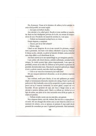 Nu, frumoaso. Vreau să te (intuiesc de saltea şi să te satisfac tti
orice mod posibil, tot restul nopţii.
— Am spus că trebuie să plec.
Am sărutat-o în colţul gurii. Buzele ei erau umflate şi umede,
iar dacă nu îmi dezlipeam privirea de la ele, nu aveam să reuşesc
să ies de-aici. Frecându-mi nasul de urechea ei, i-am spus:
— Trebuie nu înseamnă acelaşi lucru ca vreau.
Drept răspuns, a suspinat:
— Atunci, pot să-ţi văd schiţele?
— Mmm, sigur.
Când m-am desprins de ea şi am revenit în picioare, corpul
meu a protestat. Am luat-o de mână, ridicând-o şi pe ea. Dacă ar
fi rămas acolo, culcată, cu părul şi hainele răvăşite, autocontrolul
meu deja slăbit s-ar fi destrămat de tot.
Am luat caietul şi m-am aşezat lângă ea, pe marginea patului.
I-am arătat cele două desene, ambele nefinisate, urmând să le
retuşez. în ciuda' acestui fapt, părea impresionată. I-am spus că,
probabil, aveam să le refac în cărbune şi să le prind cu piuneze de
peretele dormitorului meu. Reacţia de surpriză apărută pe chipul
ei mi s-a părut comică, mai ales când am adăugat:
— Cine n-ar vrea să se trezească şi să vadă asta?
Mi-am muşcat interiorul obrazului, ca să-mi păstrez expresia
impasibilă.
Am realizat, mult prea târziu, că nu mă spălasem pe mâini
după ce terminasem desenele, înainte să o ating. Dacă i-aş fi scos
puloverul, fără îndoială, avea să fie acoperită cu pete cenuşii, de
parcă mi-aş fi marcat teritoriul. La acest gând, corpul mi s-a
încordat. M-am sprijinit de uşă, am tras-o lângă mine şi am
sărutat-o pentru ultima oară. Când s-a ridicat pe vârfuri şi s-a
lipit de mine, am ştiut că în cinci secunde avea să fie pe spate, în
mijlocul patului.
— Trebuie să plec acum sau nu mai plec, am gemut.
Nu a răspuns nimic, nici da, trebuie, dar nici nu s-a opus plecă­
rii mele. Mi-am alungat din minte ceea ce am văzut în ochii ei: un
moment de ezitare, ceva ce spunea că puteam fi mai mult decât
premiul de consolare pe care i-1 găsiseră prietenele. Fără îndoială,
188
 